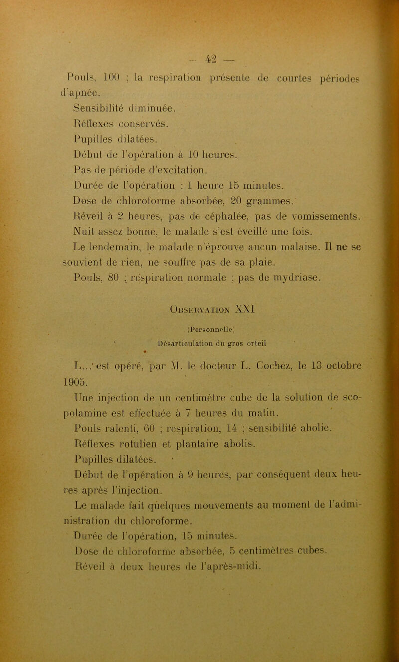 Pouls, 100 ; la respiration présente de courtes périodes d'apnée. Sensibilité diminuée. Réfiexes conse rvé s. Pupilles dilatées. Début de l’opération à 10 heures. Pas de période d’excitation. Durée de l’opération : 1 heure 15 minutes. Dose de chloroforme absorbée, 20 grammes. Réveil à 2 heures, pas de céphalée, pas de vomissements. Nuit assez bonne, le malade s’est éveillé une fois. Le lendemain, le malade n’éprouve aucun malaise. Il ne se souvient de rien, ne souffre pas de sa plaie. Pouls, 80 ; respiration normale ; pas de mydriase. Observation XXI (Personnelle) Désarticulation du gros orteil L...* est opéré, par M. le docteur L. Cochez, le 13 octobre 1905. Une injection de un centimètre cube de la solution de sco- polamine est effectuée à 7 heures du matin. Pouls ralenti, 60 ; respiration, 14 ; sensibilité abolie. Réflexes rotulien et plantaire abolis. Pupilles dilatées. Début de l’opération à 9 heures, par conséquent deux heu- res après l’injection. Le malade fait quelques mouvements au moment de 1 admi- nistration du chloroforme. Durée de l’opération, 15 minutes. Dose de chloroforme absorbée, 5 centimètres cubes. Réveil à deux heures de l’après-midi.