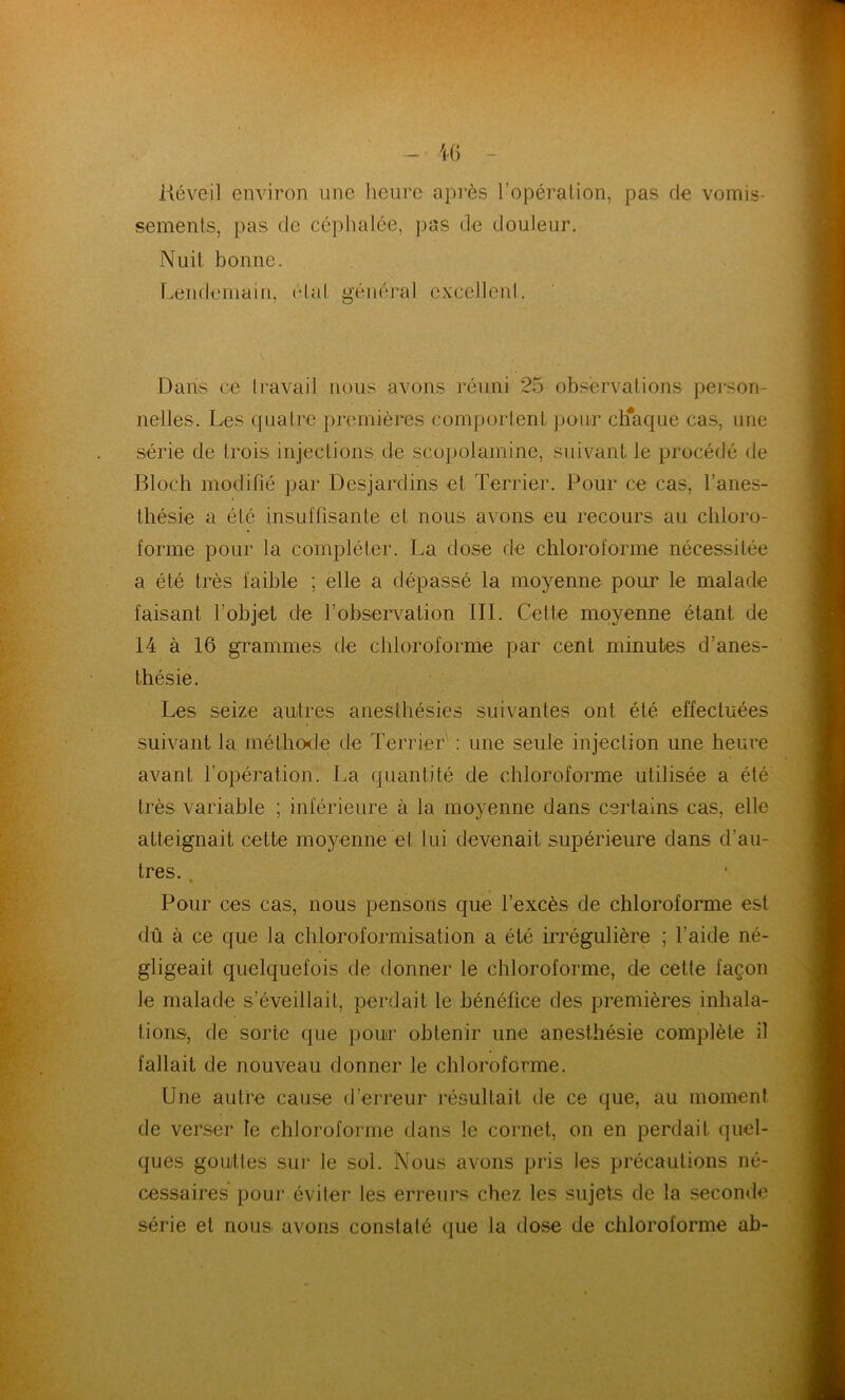 liéveil environ une heure après l'opération, pas de vomis- sements, pas de céphalée, pas de douleur. Nuit bonne. Lendemain, étal général excellent. Dans ce travail nous avons réuni 25 observations person- nelles. Les quatre premières comportent pour chaque cas, une série de trois injections de scopolamine, suivant le procédé de Bloch modifié par Desjardins et Terrier. Pour ce cas, l’anes- thésie a été insuffisante et nous avons eu recours au chloro- forme pour la compléter. La dose de chloroforme nécessitée a été très faible ; elle a dépassé la moyenne pour le malade faisant l’objet de robservation III. Cette moyenne étant de 14 à 16 grammes de chloroforme par cent minutes d’anes- thésie. Les seize autres anesthésies suivantes ont été effectuées suivant la méthode de Terrier : une seule injection une heure avant l’opération. La quantité de chloroforme utilisée a été très variable ; inférieure à la moyenne dans certains cas, elle atteignait cette moyenne et lui devenait supérieure dans d'au- tres. * Pour ces cas, nous pensons que l’excès de chloroforme est dû à ce que la chloroformisation a été irrégulière ; l’aide né- gligeait quelquefois de donner le chloroforme, de cette façon le malade s’éveillait, perdait le bénéfice des premières inhala- tions, de sorte que pour obtenir une anesthésie complète il fallait de nouveau donner le chloroforme. Une autre cause d’erreur résultait de ce que, au moment de verser le chloroforme dans le cornet, on en perdait quel- ques gouttes sur le sol. Nous avons pris les précautions né- cessaires pour éviter les erreurs chez les sujets de la seconde série et nous avons constaté que la dose de chloroforme ab-