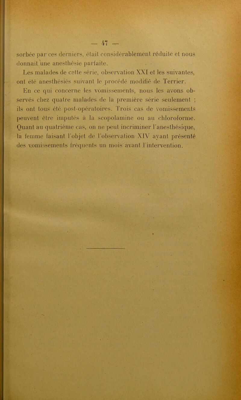 sorbée par ces derniers, était considérablement réduite et nous donnait une anesthésie parfaite. Les malades de celte série, observation XXI et les suivantes, ont été anesthésiés suivant le procédé modifié de Terrier. En ce qui concerne les vomissements, nous les avons ob- servés chez quatre malades de la première série seulement ; ils ont tous été post-opératoires. Trois cas de vomissements peuvent être imputés à la scopolamine ou au chloroforme. Quant au quatrième cas, on ne peut incriminer l’anesthésique, la femme faisant l’objet de l'observation XIV ayant présenté des vomissements fréquents un mois avant l’intervention.