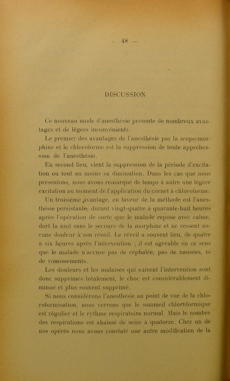 DISCUSSION * Ce nouveau mode d’anesthésie présente de nombreux avan- tages et de légers inconvénients. Le premier des avantages de l’anesthésie par la scopo-mor- phine et le chloroforme est la suppression de toute appréhen- sion de l’anesthésie. En second lieu, vient la suppression de la période d’excita- tion ou tout au moins sa diminution. Dans les cas que nous présentons, nous avons remarqué de temps à autre une légère excitation au moment de l’application du cornet à chloroforme. Un troisième .avantage, en faveur de la méthode est l’anes- thésie persistante, durant vingt-quatre à quarante-huit heures après l’opération de sorte que le malade repose avec calme, dort la nuit sans le secours de la morphine et ne ressent au- cune douleur à son réveil. Le réveil a souvent lieu, de quatre à six heures après l’intervention ; il est agréable en ce sens que le malade n’accuse pas de céphalée, pas de nausées, ni de vomissements. Les douleurs et les malaises qui suivent l'intervention sont donc supprimés totalement, le choc est considérablement di- minué et plus souvent supprimé. Si nous considérons l'anesthésie au point de vue de la chlo- roformisation, nous verrons que le sommeil chloroformique est régulier et le rythme respiratoire normal. Mais le nombre des respirations est abaissé de seize à quatorze. Chez un de nos opérés nous avons constaté une autre modification de la