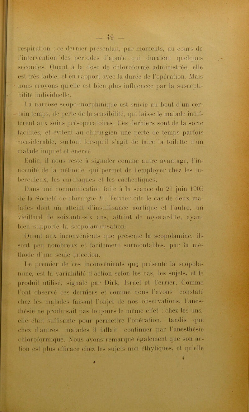 respiration : ce dernier présentait, par moments, ail cours de l'intervention des périodes d'apnée • qui duraient quelques secondes. (Juanl à la dose de chloroforme administrée, elle est très faible, et en rapport avec la durée de h opération. Mais ' nous croyons quelle esl bien plus influencée par la suscepti- bilité individuelle. La narcose scopo-morphinique est suivie au bout d'un cer- tain temps, de perle de la sensibilité, qui laisse le malade indif- férent aux soins pré-opéraloires. Ces derniers sont de la sorte facilités, et évitent au chirurgien une perle de temps parfois considérable, surtout lorsqu'il s’agit de faire la toilette d'un malade inquiet et énerv é. Enfin, il nous reste à signaler comme autre avantage, l’in- nocuité de la méthode, qui permet de l'employer chez les tu- berculeux, les cardiaques et les cacbectitpies. Dans une communication faite à la séance du 21 juin 1905 de la Société de rhiruruie M. Terrier ciIe le cas de deux ma- O lades dont un atteint d'insuffisance aorlique et l'autre, un vieillard de soixante-six ans, atteint de myocardite, ayant bien supporté la scopolarninisalion. Quant aux inconvénients que présente la scopolamine, ils sont peu nombreux et facilement surmontables, par la mé- lliode d'une seule injection. Le premier de ces inconvénients quç présente la scopola- mine, esl la variabilité d’action selon les cas, les sujets, et le produit idilisé. signalé par Dirk, Israël el Terrier. Comme l'ont observé ces derniers et comme nous l'avons constaté chez les malades faisant l'objet de nos observations, 1 anes- thésie ne produisait pas toujours le même effet : chez les uns, elle était sul’lisanle pour penne tire l'opération, tandis que chez d'autres malades il fallait continuer par l’anesthésie chloroformique. .Nous avons remarqué également que son ac- tion esl plus efficace chez les sujets non éthyliques, el quelle 4