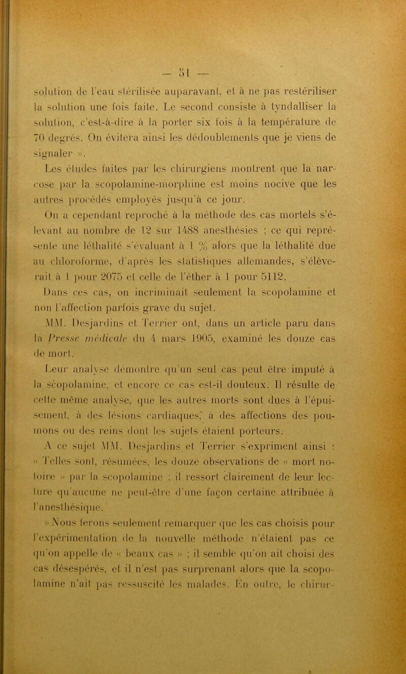 solution de leau stérilisée auparavant, et à ne pas restériliser la solution une fois faite. Le second consiste à tyndalliser la solution, c’est-à-dire à la porter six fois à la température de 70 degrés. On évitera ainsi les dédoublements que je viens de signaler ». Les éludes faites par les chirurgiens montrent que la nar- cose par la scopolamine-morpliine est moins nocive que les autres procédés employés jusqu’à ce jour. On a cependant reproché à la méthode des cas mortels s’é- levant au nombre de 12 sur 1488 anesthésies ; ce qui repré- sente une léthalilé s'évaluant à 1 % alors que la léthalité due au chloroforme, d'après les statistiques allemandes, s’élève- rait à 1 pour 2075 et celle de l’éther à 1 pour 5112. Dans ces cas, on incriminait seulement la scopolamine et non l’affection parfois grave du sujet. MAL Desjardins et Terrier ont, dans un article paru dans la Presse médicale du i mars 1905, examiné les douze cas de mort. Leur analyse démontre •qu'un seul cas peut être imputé à la scopolamine, et encore ce cas est-il douteux. Il résulte de celte même analyse, que les autres morts sont dues à l'épui- sement. à des lésions cardiaques' à des affections des pou- mons ou des reins dont les sujets étaient porteurs. A ce sujet MAI. Desjardins et Terrier s’expriment ainsi : « Telles sont, résumées, les douze observations de « mort no- toire » par la scopolamine : il ressort clairement de leur lec- ture qu'aucune ne peut-être d'une façon certaine attribuée à l'anesthésique. »-\ons ferons seulement remarquer que les cas choisis pour l'expérimentation de la nouvelle méthode n’étaient pas ce qu'on appelle de « beaux cas » ; il semble qu’on ail choisi des cas désespérés, et il n’est pas surprenant alors que la scopo- lamine n’ait pas ressuscité les malades. Lu outre, te ehirur-