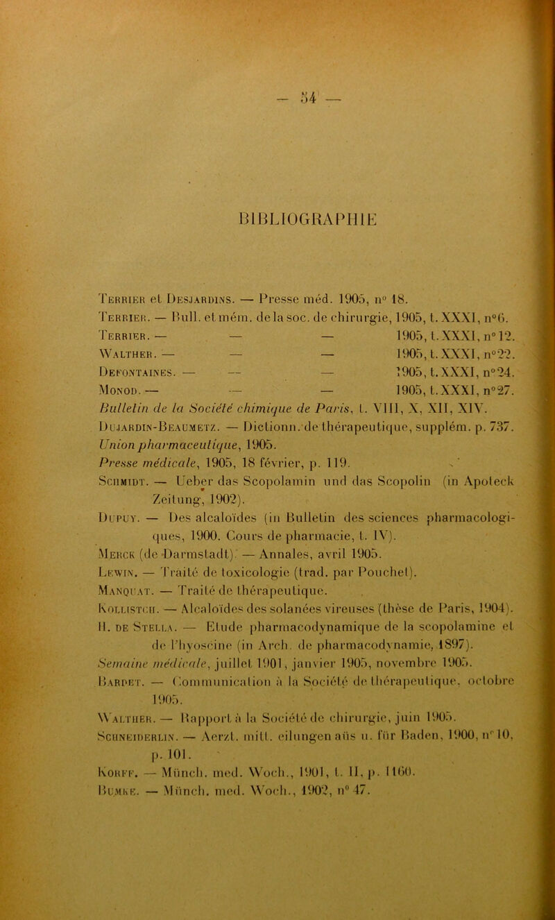 BIBLIOGRAPHIE Terrier et Desjardins. — Presse méd. 1905, n° 18. Terrier. — Bull, et mém. delà soc. de chirurgie, 1905, t.XXXI, n°6. Terrier.— — — 1905, l. XXXI, n° 12. Walther.— — — 1905, t.XXXI, n°22. Defontaines. — — — 1905, t.XXXI, n°24. Monod.— — — 1905, t.XXXI, n°27. Bulletin cle la Société chimique de Paris, t. VIII, X, XII, XIV. Dujardin-Beaumetz. — Dictionn. de thérapeutique, supplém. p. 737. Union pharmaceutique, 1905. Presse médicale, 1905, 18 février, p. 119. Schmidt. — Ueber das Scopolamin und das Scopolin (in Apoleck Zeitung, 1902). Dlpuy. — Des alcaloïdes (in Bulletin des sciences pharmacologi- ques, 1900. Cours de pharmacie, t. IV). Merck (de Darmstadt). — Annales, avril 1905. Leavin. — Traité de toxicologie (trad. par Pouchet). Manquât. — Traité de thérapeutique. Kollistcii. — Alcaloïdes des solanées vireuses (thèse de Paris, 1904). 11. de Stella. — Etude pharmacodynamique de la scopolamine el de l'hyoscine (in Arch. de pharmacodynamie, 1897). Semaine médicale, juillet 1901, janvier 1905, novembre 1905. Bardet. — Communicalion à la Société de thérapeutique, octobre 1905. Walther.— Bapportà la Société de chirurgie, juin 1905. Schneiderlin. — Aerzt. mitt. eilungen avis u. fiir Baden, 1900, nr 10, p. 101. Korff. — Müncli. med. Woch., 1901, l. II, p. 1100. Bumke. — Müncli. med. Woch., 1902, n° 47.