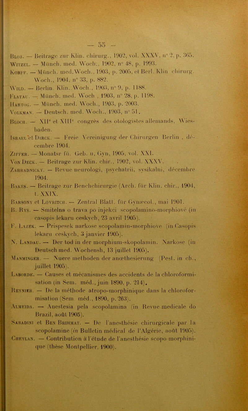 B Los. — Beitrage zur Klin, chirurg., 1902, vol. XXXV, n° 2, p. 365. Witzel. — Münch. med. Woch., 1902, n° 48, p. 1993. Korff. — Münch. mecl.Woch., 1903, p. 2005, el Berl. Klin chirurg. Woch., 1904, n° 33, p. 882. Wild. — Berlin. Klin..Woch., 1903, n° 9, p. 1188. Flatau. — Münch. me il. Woch , 1903, n° 28, p. 1198. IIartog. — Münch. med. Woch., 1903, p. 2003. Volkman. — Deutsch. med. Woch., 1903, nu 51. Bloch. — XIIe et XIIIe congrès des oLologistes allemands, Wies- baden. Israël et Dirck.— Freie Vereinigung der Ciiirnrgen Berlin, dé- cembre 1904. Ziffer. — Monatsr lu. Geb. u, Gyn, 1905, vol. XXI. N on Deck. — Beitrage zur Klin, cliir., 1902, vol. XXXV. Zahradnicey. — Revue neurologi, psychatrii, svsikalni, décembre 1904. Bakes. — Beitrage zur Benchchirurgie (Arch. für Klin, cliir., 1904, t . XXIX. Barsony el Lovritch. — Zenlral Blatl. für Gynæcol., mai 1901. B. Rys. — Smitelna o trava po injekci scopolamino-morphiové (in casopis lekaru ceskvch, 23 avril 1905). F. Lazek. — Prispesek narkose scopolamin-morphiove (in Casopis lekaru ceskvch, 3 janvier 1905). X. Landau. — Der tod in der morphium-skopolamin. Narkose (in Deutsch med. Wochensh, 13 juillet 1905). Manminger.— Nuere methoden der anœlhesierung (Pesl. in ch., juillet 1905). Laborde. — Causes et mécanismes des accidents de la chloroformi- sation (in Sem. méd., juin 1890, p. 214). Reynier. — De la méthode atropo-morphinique dans la chlorofor- misation (Sem méd., 1890, p.263). Almeida. — Anestesia pela scopolamina (in Revue medicale do Brazil, août 1905). Saradini et Ben Brihmat. — De l'anesthésie chirurgicale par la scopolamine {in Bulletin médical de l’Algérie, août 1905). Cjieylan. — Contribution à l'étude de l’anesthésie scopo morphini- que (thèse Montpellier, 1900).