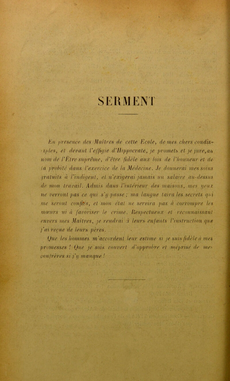 SERMENT tin presence des Maîtres de cette Ecole, de mes chers condis- <iples, et devant l'effigie d’Hippocrate, je promets et je jure,au nom de l’Etre suprême, d’être fidèle aux lois de l’honneur et de la jirohilé dans l’exercice de la Médecine. Je donnerai mes soins gratuits à l’indigent, e.i n exigerai jamais un salaire au-dessus de mon travail. Admis dans l’intérieur des maisons, mes fieux ne verront pas ce gui s’g passe ; ma langue taira les secrets gui me seront confiés, et mon étal ne servira pas à corrompre les mœurs ni à favoriser le crime, liespectueux et reconnaissant envers mes Maîtres, je rendrai à leurs enfants l'instruction gue fai reçue de leurs pères. Que les hommes m’accordent leur estime si je suis fidèle à mes promesses ! Que je sois couvert d'opprobre et méprisé de mes confrères si f g mangue !