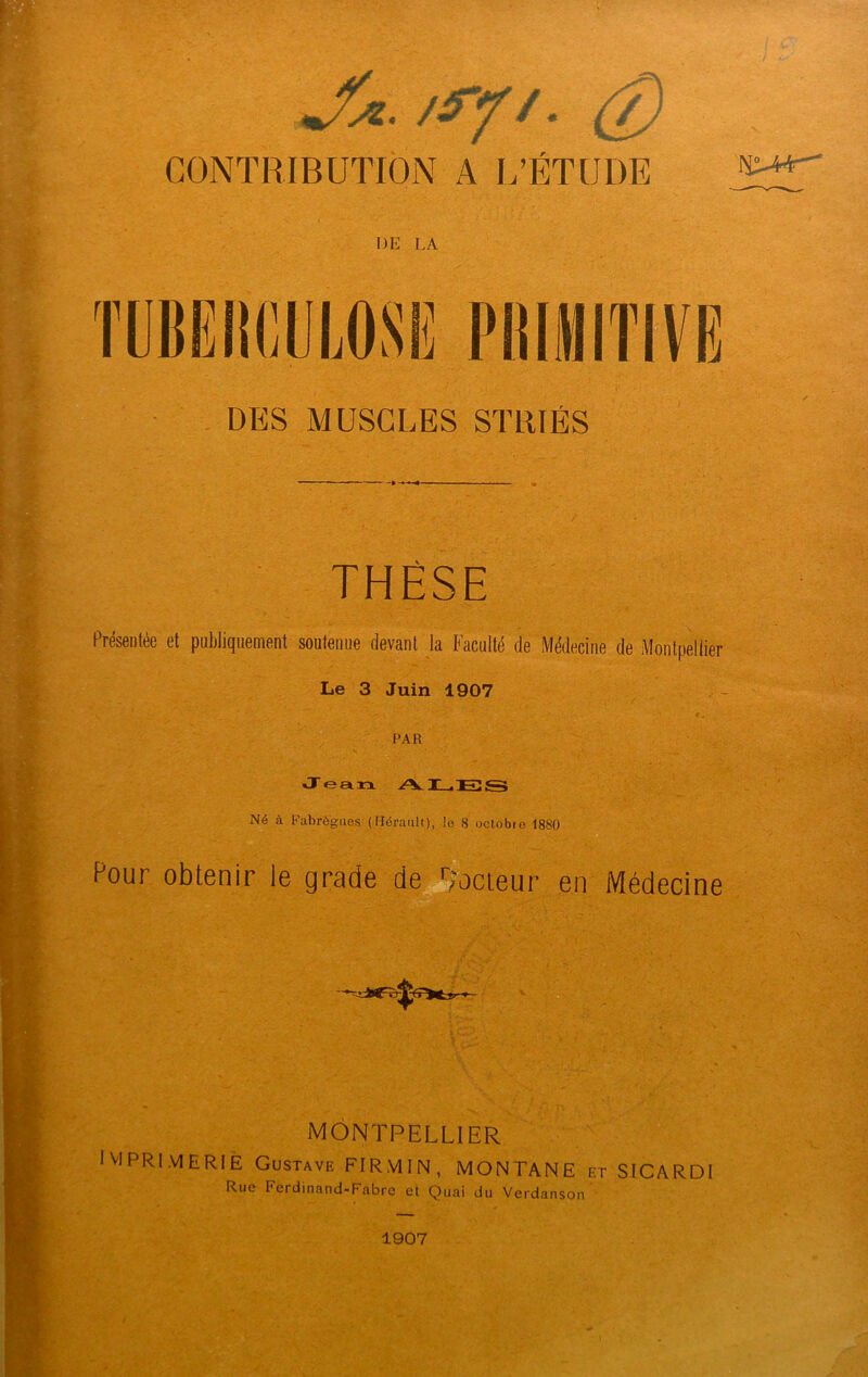 JU. /fft. (T) CONTRIBUTION A L’ÉTUDE DE LA DES MUSCLES STRIÉS THÈSE Présentée et publiquement soutenue devant la Faculté de Médecine de Montpellier Le 3 Juin 1907 a . PAR Jean AI—IES Né à Fabrôgues (Hérault), le 8 oclobie 1880 Pour obtenir le grade de docteur en Médecine MONTPELLIER IMPRIMERIE Gustave FIRMIN, MONTANE et SICARDI Rue Ferdinand-Fabre et Quai du Verdanson r 1907