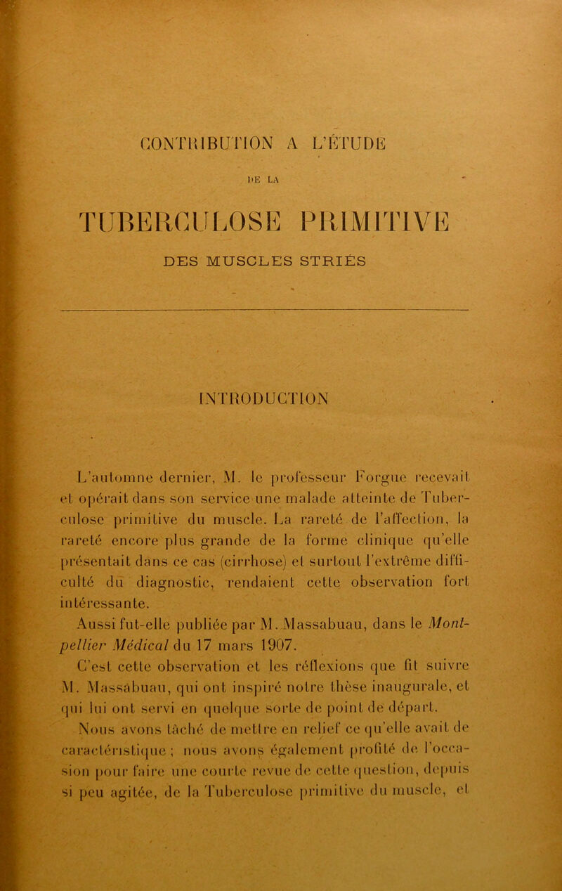 CONTRIBUTION A L’FTUDF UE LA TUBERCULOSE PRIMITIVE DES MUSCLES STRIÉS INTRODUCTION L’automne dernier, M. le professeur Forgue recevait el opérait dans son service une malade atteinte de Tuber- culose primitive du muscle. La rareté de l’affection, la rareté encore plus grande de la forme clinique qu’elle présentait dans ce cas (cirrhose) el surtout l’extrême diffi- culté du diagnostic, rendaient cette observation fort intéressante. Aussi fut-elle publiée par M. Massabuau, dans le Mont- pellier Médical du 17 mars 1907. C’est cette observation et les réflexions que fit suivre M. Massabuau, qui ont inspiré notre thèse inaugurale, et qui lui ont servi en quelque sorte de point de départ. Nous avons tâché de mettre en relief ce qu’elle avait de caractéristique; nous avons également profité de l'occa- sion pour faire une courte revue de cette question, depuis si peu agitée, de la Tuberculose primitive du muscle, et