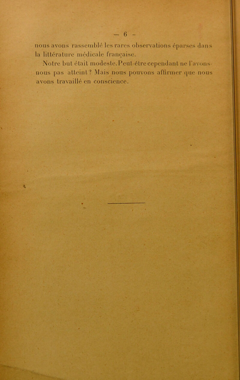 B - nous avons rassemblé les rares observations éparses dans la littérature médicale française. ne I avons- nous pas atteint? Mais nous pouvons affirmer que nous avons travaillé en conscience. %• . - . '* ■ V -