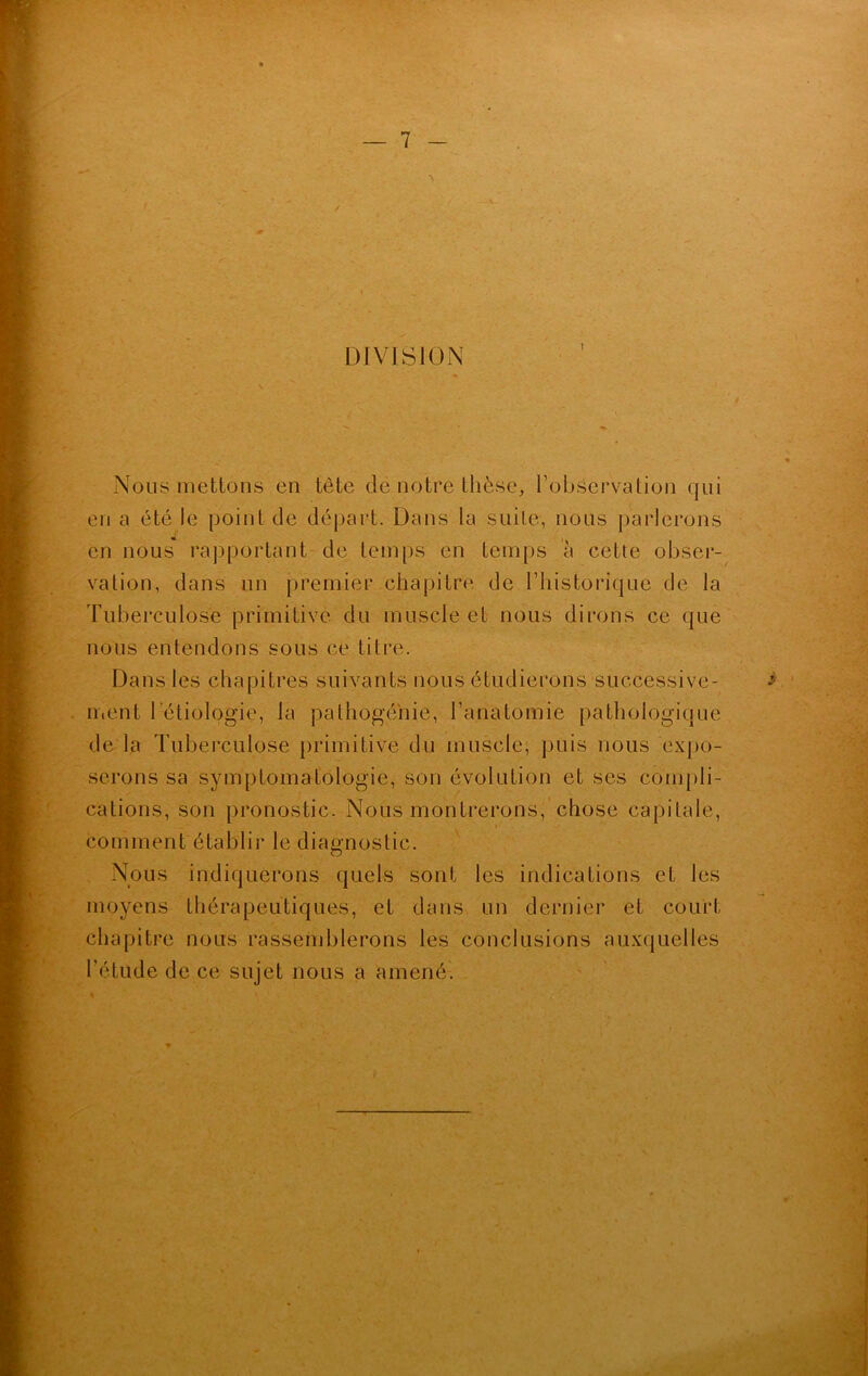 DIVISION Nous mettons en tête dë notre thèse, l’observation qui en a été le point de départ. Dans la suite, nous parlerons en nous rapportant de temps en temps à cette obser- vation, dans un premier chapitre de l’historique de la Tuberculose primitive du muscle et nous dirons ce que nous entendons sous ce titre. Dans les chapitres suivants nous étudierons successive- ment 1 étiologie, la pathogé'nie, l’anatomie pathologique de la Tuberculose primitive du muscle, puis nous expo- serons sa symptomatologie, son évolution et ses compli- cations, son pronostic. Nous montrerons, chose capitale, comment établir le diagnostic. Nous indiquerons quels sont les indications et les moyens thérapeutiques, et dans un dernier et court chapitre nous rassemblerons les conclusions auxquelles l’étude de ce sujet nous a amené.