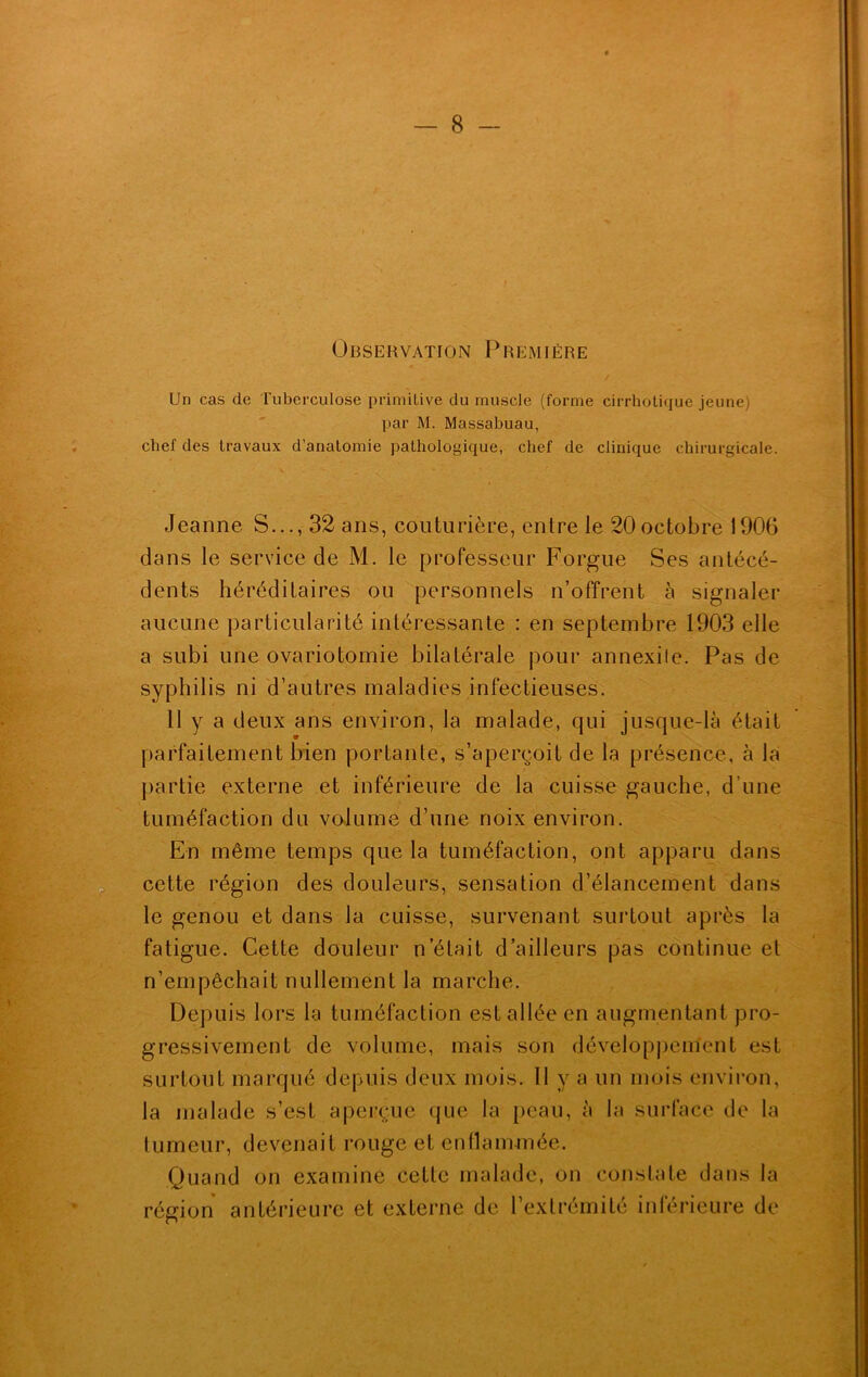 Observation Première Un cas de Tuberculose primitive du muscle (forme cirrhotiquc jeune) par M. Massabuau, chef des travaux d'anatomie pathologique, chef de clinique chirurgicale. Jeanne S..., 32 ans, couturière, entre le 20octobre 1906 dans le service de M. le professeur F.orgue Ses antécé- dents héréditaires ou personnels n’offrent à signaler aucune particularité intéressante : en septembre 1903 elle a subi une ovariotomie bilatérale pour annexile. Pas de syphilis ni d’autres maladies infectieuses. 11 y a deux ans environ, la malade, qui jusque-là était parfaitement bien portante, s’aperçoit de la présence, à la partie externe et inférieure de la cuisse gauche, d’une En même temps que la tuméfaction, ont apparu dans le genou et dans la cuisse, survenant surtout après la fatigue. Cette douleur n’était d’ailleurs pas continue et Depuis lors la tuméfaction est allée en augmentant pro- gressivement de volume, mais son développement est surtout marqué depuis deux mois. 11 y a un mois environ, la malade s’est aperçue que la peau, à la surface de la tumeur, devenait rouge et enflammée. Quand on examine cette malade, on constate dans la • cette région des douleurs, sensation d’élancement dans tuméfaction du volume d’une noix environ. n’empêchait nullement la marche.