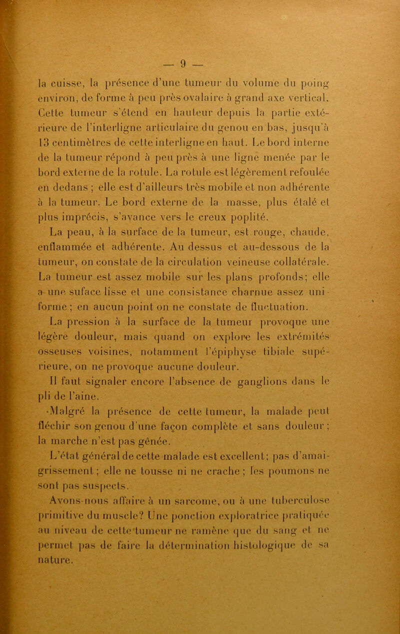 la cuisse, la présence d’une tumeur du volume du poing environ, de forme à peu près ovalaire à grand axe vertical. Cette tumeur s’étend en hauteur depuis la partie exté- rieure de l’interligne articulaire du genou en bas, jusqu’à 13 centimètres de cette interligne en haut. Le bord interne de la tumeur répond à peu près à une ligne menée par le bord externe de la rotule. La rotule est légèrement refoulée en dedans ; elle est d’ailleurs très mobile et non adhérente à la tumeur. Le bord externe de la masse, plus étalé et plus imprécis, s’avance vers le creux poplité. La peau, à la surface de la tumeur, est rouge, chaude, enflammée et adhérente. Au dessus et au-dessous de la tumeur, on constate de la circulation veineuse collatérale. La tumeur est assez mobile sur les plans profonds; elle a une suface lisse et une consistance charnue assez uni- forme; en aucun point on ne constate de fluctuation. La pression à la surface de la tumeur provoque une légère douleur, mais quand on explore les extrémités osseuses voisines, notamment l’épiphyse tibiale supé- rieure, on ne provoque aucune douleur. Il faut signaler encore l’absence de ganglions dans le pli de l’aine. •Malgré la présence de cette tumeur, la malade peut fléchir son genou d’une façon complète et sans douleur; la marche n’est pas gênée. L’état général de cette malade est excellent; pas d’amai- grissement ; elle ne tousse ni ne crache; les poumons ne sont pas suspects. Avons-nous affaire à un sarcome, ou à une tuberculose primitive du muscle? Une ponction exploratrice pratiquée au niveau de cette 'tumeur ne ramène que du sang et ne permet pas de faire la détermination histologique de sa nature.