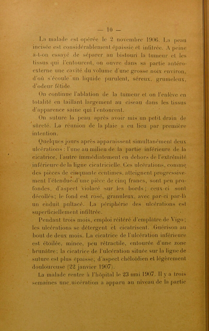 La malade est opérée le 2 novembre 1906. La peau incisée esl considérablement épaissie et inûtrée. A peine a-t-on essayé de séparer au bistouri la tumeur et les tissus (jui l’entourent, on ouvre dans sa partie antéro- externe une cavité du volume d’une grosse noix environ, d’où s’écoule un liquide purulent, séreux, grumeleux, d’odeur fétide. On continue l’ablation de la tumeur et on l’enlève en totalité en taillant largement au ciseau dans les tissus d’apparence saine qui l’entourent. On suture la peau après avoir mis un petit drain de sûreté. La réunion de la plaie a eu lieu par première intention. Quelques jours après apparaissent simultanément deux • * ulcérations : l’une au milieu de la partie inférieure de la cicatrice, l’autre immédiatement en dehors de l’extrémité inférieure de la ligne cicatricielle. Ces ulcérations, comme des pièces de cinquante centimes, atteignent progressive- ment l’étendue d’une pièce de cinq francs, sont peu pro- fondes, d’aspect Violacé sur les bords ; ceux-ci sont décollés; le fond est rosé, granuleux, avec par-ci par-là un enduit pultacé. La périphérie des ulcérations est superficiellement infiltrée. Pendant trois mois, emploi réitéré d’emplâtre de Vigo; les ulcérations se détergent et cicatrisent. Guérison au bout de deux mois. La cicatrice de l’ulcération inférieure est étoilée, mince, peu rétractile, entourée d’une zone brunâtre; la cicatrice de l’ulcération située sur la ligne de suture est plus épaisse, d’aspect chéloïdien et légèrement douloureuse (22 janvier 1907). La malade rentre à l’hôpital le 23 mai 1907. Il y a trois semaines une ulcération a apparu au niveau de la partie