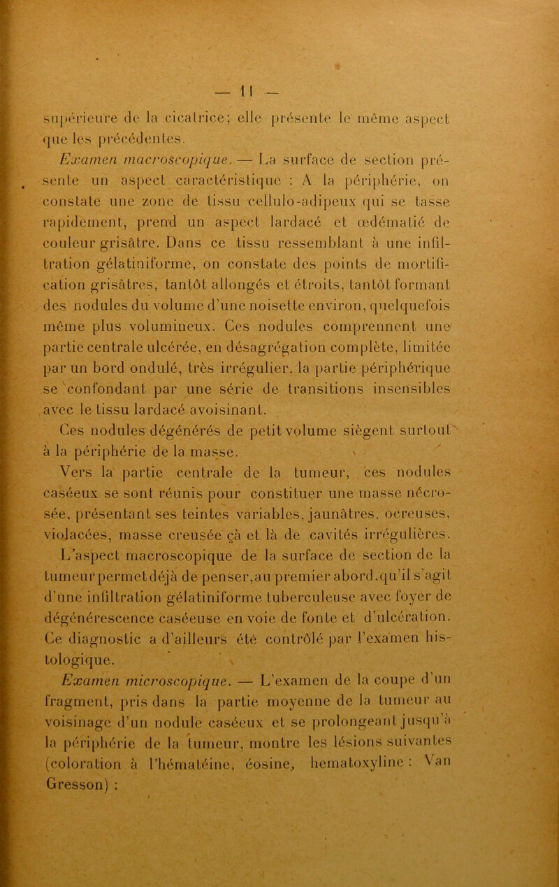 supérieure de la cicatrice; elle présente le même aspect que les précédentes. Examen macroscopique. — La surface de section pré- sente un aspect caractéristique : A la périphérie, on constate une zone de tissu cellulo-adipeux qui se tasse rapidement, prend un aspect lardacé et œdématié de couleur grisâtre. Dans ce tissu ressemblant à une infil- tration gélatiniforme, on constate des points de mortifi- cation grisâtres, tantôt allongés et étroits, tantôt formant des nodules du volume d’une noisette environ, quelquefois même plus volumineux. Ces nodules comprennent une partie centrale ulcérée, en désagrégation complète, limitée par un bord ondulé, très irrégulier, la partie périphérique se confondant par une série de transitions insensibles avec le tissu lardacé avoisinant. Ces nodules dégénérés de petit volume siègent surtout' à la périphérie de la masse. > Vers la partie centrale de la tumeur, ces nodules caséeux se sont réunis pour constituer une masse nécro- sée, présentant ses teintes variables, jaunâtres, oereuses, violacées, masse creusée çà et là de cavités irrégulières. L’aspect macroscopique de la surface de section de la tumeur permet déjà de penser,au premier abord,qu’il s’agit d’une infiltration gélatiniforme tuberculeuse avec foyer de dégénérescence caséeuse en voie de fonte et d’ulcération. Ce diagnostic a d’ailleurs été contrôlé par l’examen his- tologique. Examen microscopique. — L’examen de la coupe d’un fragment, pris dans la partie moyenne de la tumeur au voisinage d’un nodule caséeux et se prolongeant jusqu a la périphérie de la tumeur, montre les lésions suivantes (coloration à l’hématéine, éosine, hematoxyline : \ an Cresson) : /