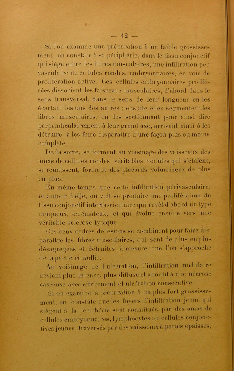 Si l’on examine une préparation à uri laible grossisse- ment, on constate h sa périphérie, dans le tissu conjonctif qui siège entre les fibres muscula-ires, une infiltration peu vasculaire de cellules rondes, embryonnaires, en voie de prolifération active. Ces cellules embryonnaires prolifé- rées dissocient les faisceaux musculaires, d’abord dans le sens transversal, dans le sens de leur longueur en les écartant les uns des autres ; ensuite elles segmentent les libres musculaires, en les sectionnant pour ainsi dire perpendiculairement à leur grand axe, arrivant ainsi à les détruire, à les faire disparaître d’une façon plus ou moins complète. De la sorte, se forment au voisinage des vaisseaux des amas de cellules rondes, véritables nodules qui s’étalent, se réunissent, formant des placards volumineux de plus en plus. En même temps que cette infiltration périvasculaire, et autour d’elje, on voit se produire une prolifération du tissu conjonctif interfasciculaire qui revêt d’abord un type muqueux, œdémateux, et qui évolue ensuite vers une véritable sclérose typique. Ces deux ordres de lésions se combinent pour faire dis- paraître les fibres musculaires, qui sont de plus en plus désagrégées et détruites, à mesure que 1 on s approche de la partie ramollie. Au voisinage de l’ulcération, l’infiltration nodulaire devient plus intense, plus difluse et aboutit à une nécrose caséeuse avec effritement et ulcération consécutive. Si on examine la préparation à un plus lort grossisse- ment, on constate que les loyers d infiltration jeune qui siègent à la périphérie sont constitués par des amas de cellules embryonnaires, lymphocytes ou cellules conjonc- tives jeunes, traversés par des vaisseaux a parois épaisses, f