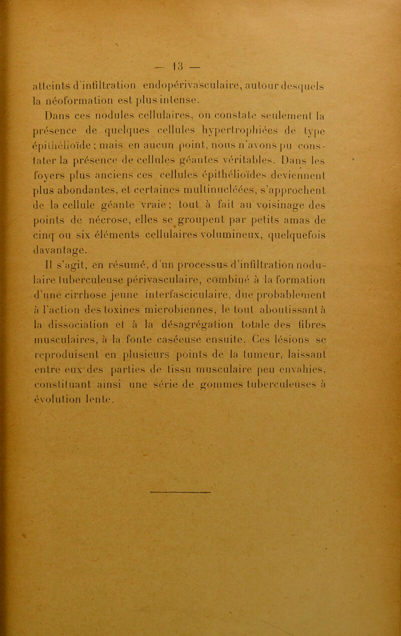 v atteints d’infiltration endopériva'sculaire, autour desquels la néoformation est plus intense. Dans ces nodules cellulaires, ou constate seulemenl la présence de quelques cellules hypertrophiées de type épithélioïde ; mais en aucun point, nous n’avons pu cons- tater la présence de cellules géantes véritables. Dans les foyers plus anciens ces cellules épithélioïdes deviennent plus abondantes, et certaines mullinucléées, s’approchent de la cellule géante vraie; tout à fait au voisinage des points de nécrose, elles se groupent par petits amas de cinq ou six éléments cellulaires volumineux, quelquefois davantage. Il s’agit, en résumé, d un processus d’infiltration nodu- laire tuberculeuse périvasculaire, combiné à la formation d’une cirrhose jeune interfasciculaire, due probablement à l’action des toxines microbiennes, le tout aboutissante» la dissociation et à la désagrégation totale des fibres musculaires, à la fonte caséeuse ensuite. Ces lésions se reproduisent en plusieurs points de la tumeur, laissant entre eux des parties de tissu musculaire peu envahies, constituant ainsi une séi'ie de gommes tuberculeuses à évolution lente. v