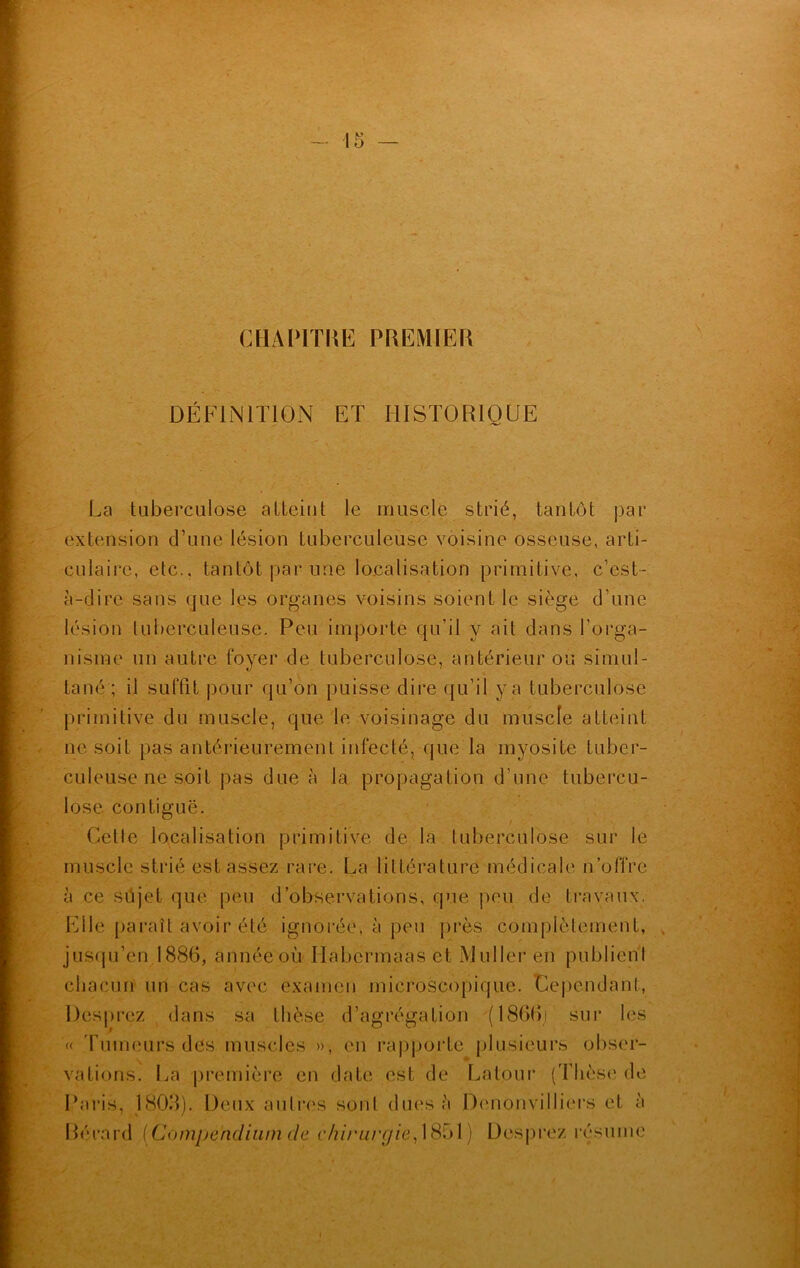 CHAPITRE PREMIER DÉFINITION ET HISTORIQUE La tuberculose atteint le muscle strié, tantôt par extension d’une lésion tuberculeuse voisine osseuse, arti- culaire, etc., tantôt par une localisation primitive, c’est- à-dire sans que les organes voisins soient le siège d’une lésion tuberculeuse. Peu importe qu'il y ait dans l'orga- nisme un autre foyer de tuberculose, antérieur ou simul- tané ; il suffit pour qu’on puisse dire qu’il y a tuberculose primitive du muscle, que le voisinage du muscle atteint ne soit pas antérieurement infecté, que la myosite tuber- culeuse ne soit pas due à la propagation d’une tubercu- lose contiguë. Celle localisation primitive de la tuberculose sur le muscle strié est assez rare. La littérature médicale n’offre à ce sûjef que peu d’observations, que peu de travaux. Elle paraît avoir été ignorée, à peu près complètement, jusqu’en 1886, année où Ilabcrmaas et Muller en publient chacun un cas avec examen microscopique. Dépendant, Desprez dans sa thèse d’agrégation (1866)' sur les « Tumeurs des muscles », en rapporte plusieurs obser- vations. La première en date est de Latour (Thèse de Paris, 1803). Deux autres sont dues à Denonvilliers et à Bérard (Compendium tic chirurgie, 1851) Desprez résume
