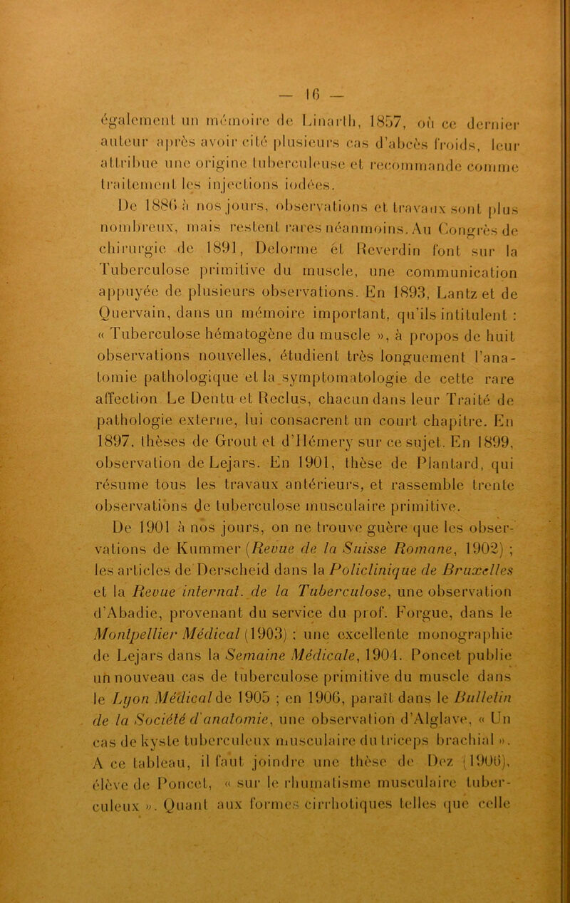 également un mémoire de Linarth, 1857, on ce dernier auteur après avoir cité plusieurs cas d’abcès froids, leur attribue une origine tuberculeuse et recommande comme traitement les injections iodées. De 1886 à nos jours, observations et travaux sont plus nombreux, mais restent rares néanmoins. Au Congrès de chirurgie de 1891, Delorme et Reverdin font sur la Tuberculose primitive du muscle, une communication appuyée de plusieurs observations. En 1893, Lantzet de Quervain, dans un mémoire important, qu’ils intitulent : « Tuberculose hématogène du muscle », à propos de huit observations nouvelles, étudient très longuement l’ana- tomie pathologique et la symptomatologie de cette rare affection Le Dentu et Reclus, chacun dans leur Traité de pathologie externe, lui consacrent un court chapitre. En 1897, thèses de Grout et d’Hémery sur ce sujet. En 1899, observation de Lejars. En 1901, thèse de Plantard, qui résume tous les travaux antérieurs, et rassemble trente observations de tuberculose musculaire primitive. De 1901 à nos jours, on ne trouve guère que les obser- vations de Kummer (Revue de la Suisse Romane, 1902) ; les articles de Derscheid dans la Policlinique de Bruxelles et la Revue internat, de la Tuberculose, une observation d’Abadie, provenant du service du prof. Forgue, dans le Montpellier Médical (1903) ; une excellente monographie de Lejars dans la Semaine Médicale, 1904. Poncet publie un nouveau cas de tuberculose primitive du muscle dans le Lqon Médical de 1905 ; en 1906, paraît dans le Bulletin de la Société cl'anatomie, une observation d’Alglave, « Un cas de kyste tuberculeux musculaire du triceps brachial ». A ce tableau, il faut joindre une thèse de Dez (1906), élève de Poncet, « sur le rhumatisme musculaire tuber- culeux ». Quant aux formes cirrhotiques telles que celle