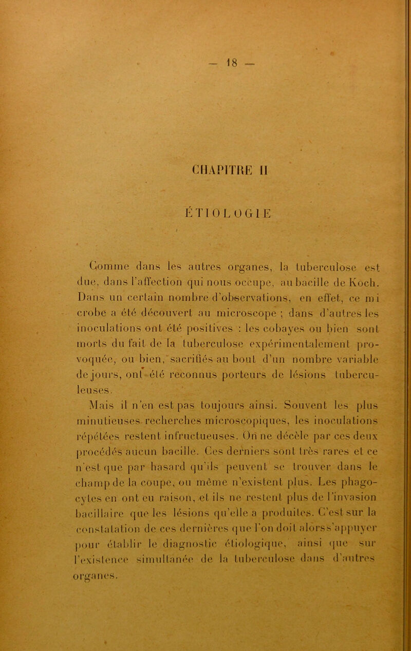 ÉTIOLOGIE ? * Gomme dans les autres organes, la tuberculose est due, dans l’affection qui nous occupe, au bacille de Koch. Dans un certain nombre d’observations, en effet, ce mi crobe a été découvert au microscope ; dans d’autres les inoculations ont été positives : les cobayes ou bien sont morts du fait de la tuberculose expérimentalement pro- voquée, ou bien, sacrifiés au bout d’un nombre variable 9 de jours, ont élé reconnus porteurs de lésions tubercu- leuses. Mais il n’en est pas toujours ainsi. Souvent les plus minutieuses-recherches microscopiques, les inoculations répétées restent infructueuses. On ne décèle par ces deux procédés aucun bacille. Ces derniers sont très rares et ce n’est que par hasard qu’ils peuvent se trouver dans le champ de la coupe, ou même n’existent plus. Les phago- cytes en ont eu raison, et ils ne restent plus de l’invasion bacillaire que les lésions qu’elle a produites. C’est sur la constatation de ces dernières que l’on doit a lors s'appuyer pour établir le diagnostic étiologique, ainsi que sur l’exislence simultanée de la tuberculose dans d’autres orira nés.
