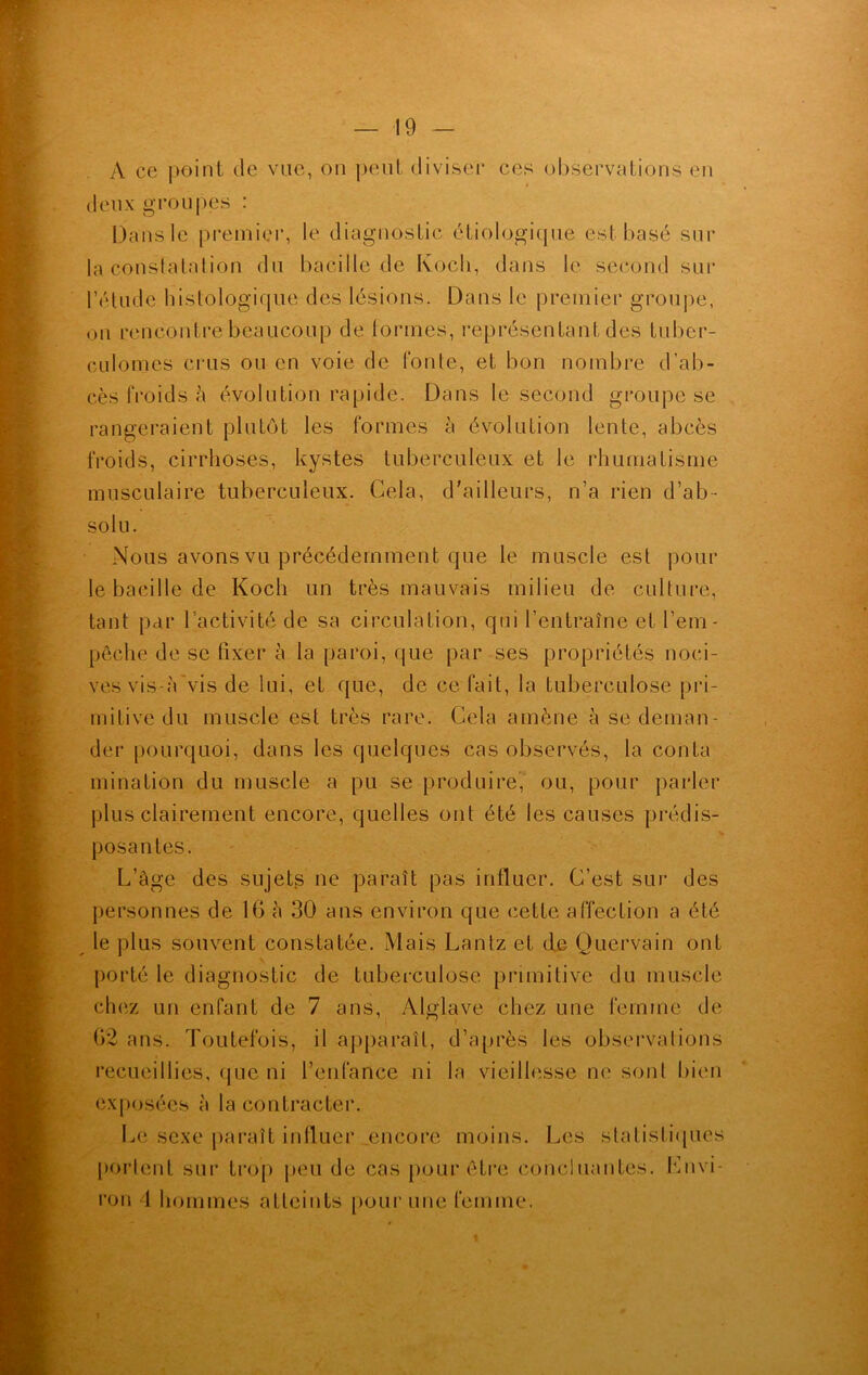 A ce point de vue, on peut diviser ces observations en deux groupes : Dans le premier, le diagnostic étiologique est basé sur la constatation du bacille de Koch, dans le second sur l’étude histologique des lésions. Dans le premier groupe, ou rencontre beaucoup de Formes, représentant des tuber- culomes crus ou en voie de fonte, et bon nombre d'ab- cès froids à évolution rapide. Dans le second groupe se rangeraient plutôt les formes à évolution lente, abcès froids, cirrhoses, kystes tuberculeux et le rhumatisme musculaire tuberculeux. Cela, d'ailleurs, n’a rien d’ab- solu. Nous avons vu précédemment que le muscle est pour le bacille de Koch un très mauvais milieu de culture, tant par l’activité de sa circulation, qui l’entraîne et l’em- pêche de se fixer à la paroi, que par ses propriétés noci- ves vis-à vis de lui, et que, de ce fait, la tuberculose pri- mitive du muscle est très rare. Cela amène à se deman- der pourquoi, dans les quelques cas observés, la conta mination du muscle a pu se produire, ou, pour parler plus clairement encore, quelles ont été les causes prédis- posantes. L’àge des sujets ne paraît pas influer. C’est sur des personnes de 16 à 30 ans environ que cette affection a été le plus souvent constatée. Mais Lantz et de Quèrvain ont porté le diagnostic de tuberculose primitive du muscle chez un enfant de 7 ans, Alglave chez une femme de 62 ans. Toutefois, il apparaît, d’après les observations recueillies, que ni l’enfance ni la vieillesse ne sont bien exposées à la contracter. Le sexe paraît influer encore moins. Les statistiques portent sur trop peu de cas pour être concluantes, envi- ron 1 hommes atteints pour une femme. t