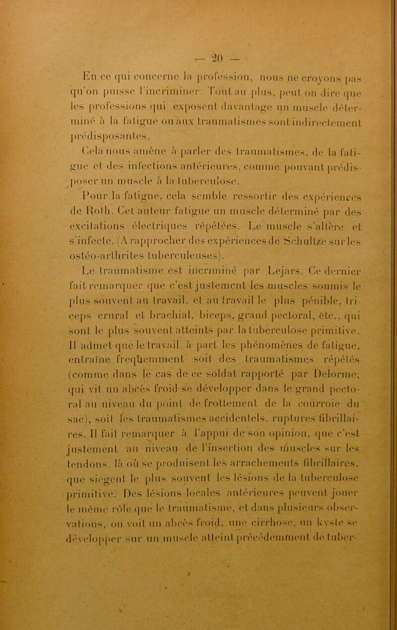 En ce qui concerne la profession, nous ne croyons pas qu’on puisse l'incriminer. Tout au plus, peut on dire (pic les professions qui exposent davantage un muscle déter- miné à la fatigue ou aux traumatismes sont indirectement prédisposantes. Lela nous amène à parler des traumatismes, de la fati- gue et des infections antérieures, comme pouvant prédis- poser un muscle à la tuberculose. Pour la fatigue, cela semble ressortir des expériences de Roth. Cet auteur fatigue un muscle déterminé par des excitations électriques répétées. Le muscle s’altère et s’infecte. (A rapprocher des expériences de Schultze sur les ostéo-arthrites tuberculeuses). Le traumatisme est incriminé par Lejars. Ce dernier fait remarquer que c’est justement les muscles soumis le plus souvent au travail, et au travail le plus pénible, tri- ceps crural et brachial, biceps, grand pectoral, etc., qui sont le plus souvent atteints par la tuberculose primitive. Il admet que le travail, à part les phénomènes de fatigue, entraîne fréquemment soit des traumatismes répétés (comme dans le cas de ce soldat rapporté par Delorme, qui vit un abcès froid se développer dans le grand pecto- ral au niveau du point de frottement de la courroie du sac), soit les traumatismes accidentels, ruptures fibrillai- res. Il fait remarquer à l’appui de son opinion, que c'est justement au niveau de l’insertion des muscles sur les tendons, là où se produisent les arrachements fïbrillaircs, que siègent le plus souvent les lésions de la tuberculose primitive. Des lésions locales antérieures peuvent jouer le même rôle que le traumatisme, et dans plusieurs obser- vations, on voit un abcès froid, uni' cirrhose, un kyste se développer sur un muscle atteint précédemment deAuber- r