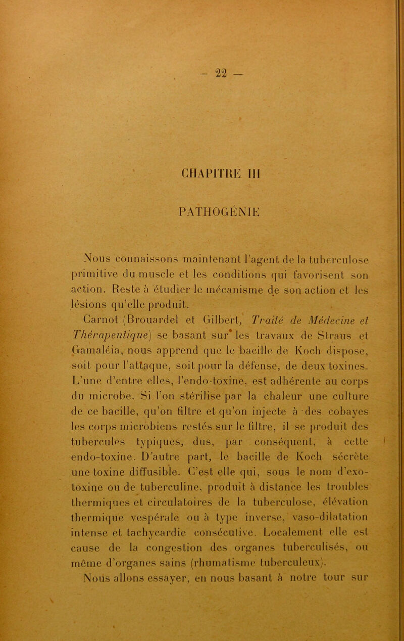 PATHOGÉNIE i Nous connaissons maintenant l’agent de la tuberculose primitive du muscle et les conditions qui favorisent son action. Reste à étudier le mécanisme de son action et les lésions qu’elle produit. Carnot (Brouardel et Gilbert, Traité de Médecine et Thérapeutique) se basant sur* les travaux de Straus et Gamaléia, nous apprend que le bacille de Koch dispose, soit pour l’attaque, soit pour la défense, de deux toxines.. L’une d’entre elles, l’endo-toxine, est adhérente au corps du microbe. Si l’on stérilise par la chaleur une culture de ce bacille, qu’on filtre et qu’on injecte à des cobayes les corps microbiens restés sur le filtre, il se produit des tubercules typiques, dus, par conséquent, à cette endo-toxine. D’autre part, le bacille de Koch sécrète une toxine diffusible. C’est elle qui, sous le nom d’exo- toxine ou de tuberculine, produit à distance les troubles thermiques et circulatoires de la tuberculose, élévation thermique vespérale ou à type inverse, vaso-dilatation intense et tachycardie consécutive. Localement elle est cause de la congestion des organes tuberculisés, ou même d’organes sains (rhumatisme tuberculeux). Nous allons essayer, en nous basant à notre tour sur