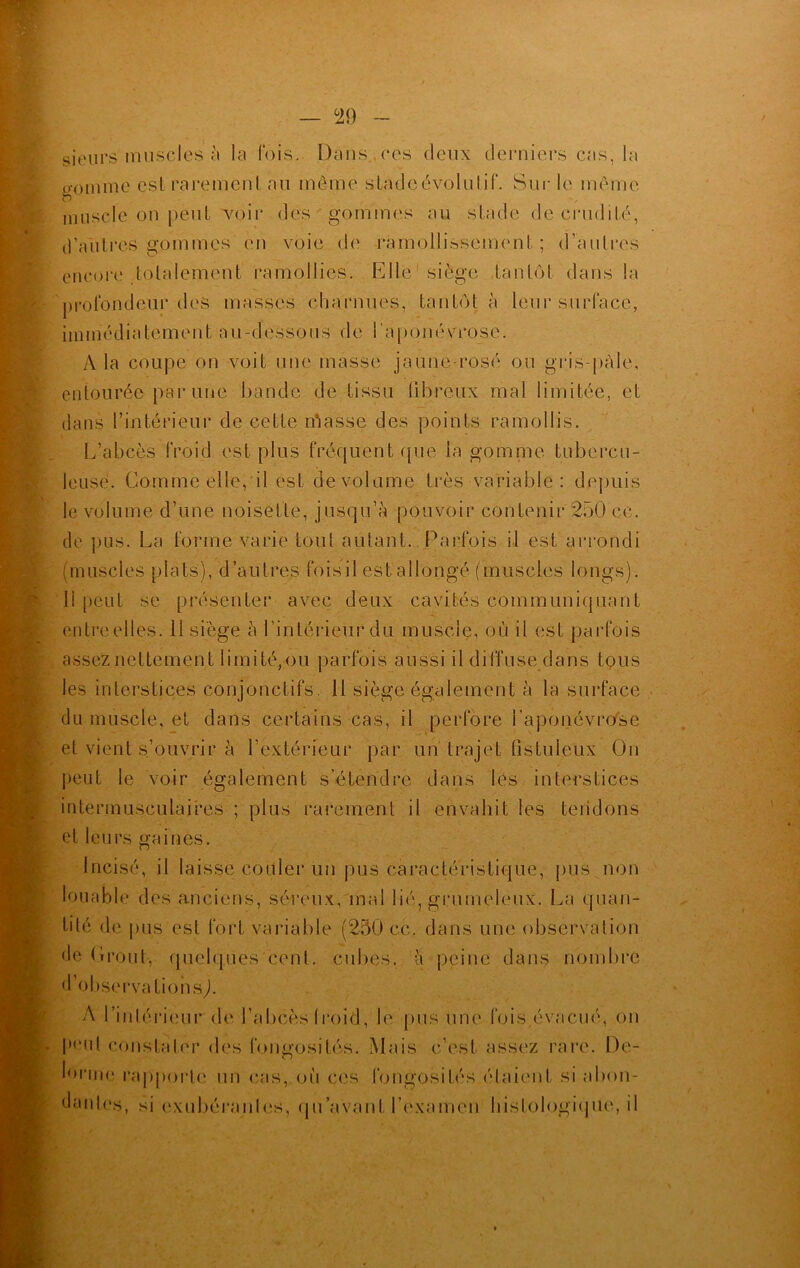 sieurs muscles à la fois. Dans.,ces deux derniers cas, la gomme est rarement au même stade évolutif. Sur le même muscle on peut voir des gommes au stade de crudité, d’autres gommes en voie de ramollissement ; d’autres encore totalement ramollies. Elle1 siège tantôt dans la profondeur des masses charnues, tantôt à leur surface, immédiatement au-dessous de l'aponévrose. À la coupe on voit une masse jaune rosé ou gris-pàle, entourée par une bande de tissu fibreux mal limitée, et dans l’intérieur de cette ibasse des points ramollis. L’abcès froid est plus fréquent que la gomme tubercu- leuse. Comme elle, il est de volume très variable: depuis le volume d’une noisette, jusqu’à pouvoir contenir 250 ce. de pus. La forme varie tout autant. Parfois il est arrondi (muscles plats), d’autres foisil est allongé (muscles longs). Il peut se présenter avec deux cavités communiquant entre elles. 11 siège à l’intérieur du muscle, où il est parfois assez nettement limité,ou parfois aussi il diffuse dans tous les interstices conjonctifs. 11 siège également à la surface du muscle, et dans certains cas, il perfore l’aponévrose et vient s’ouvrir à l’extérieur par un trajet tistuieux On peut le voir également s’étendre dans les interstices intermusculaires ; plus rarement il envahit les tendons et leurs gaines. incisé, il laisse couler un pus caractéristique, pus non louable des anciens, séreux, mal lié, grumeleux. La quan- tité de pus est fort variable (250 ce. dans une observation de Orout-, quelques cent, cubes, à peine dans nombre d’observations,). A l’intérieur de l’abcès (roid, le pus une fois évacué, on peut constater des fongosités. Mais c’est assez rare. De- lorme rapporte un cas, où ces fongosités étaient si abon- dantes, si exubérantes, qu’avant l’examen histologique, il