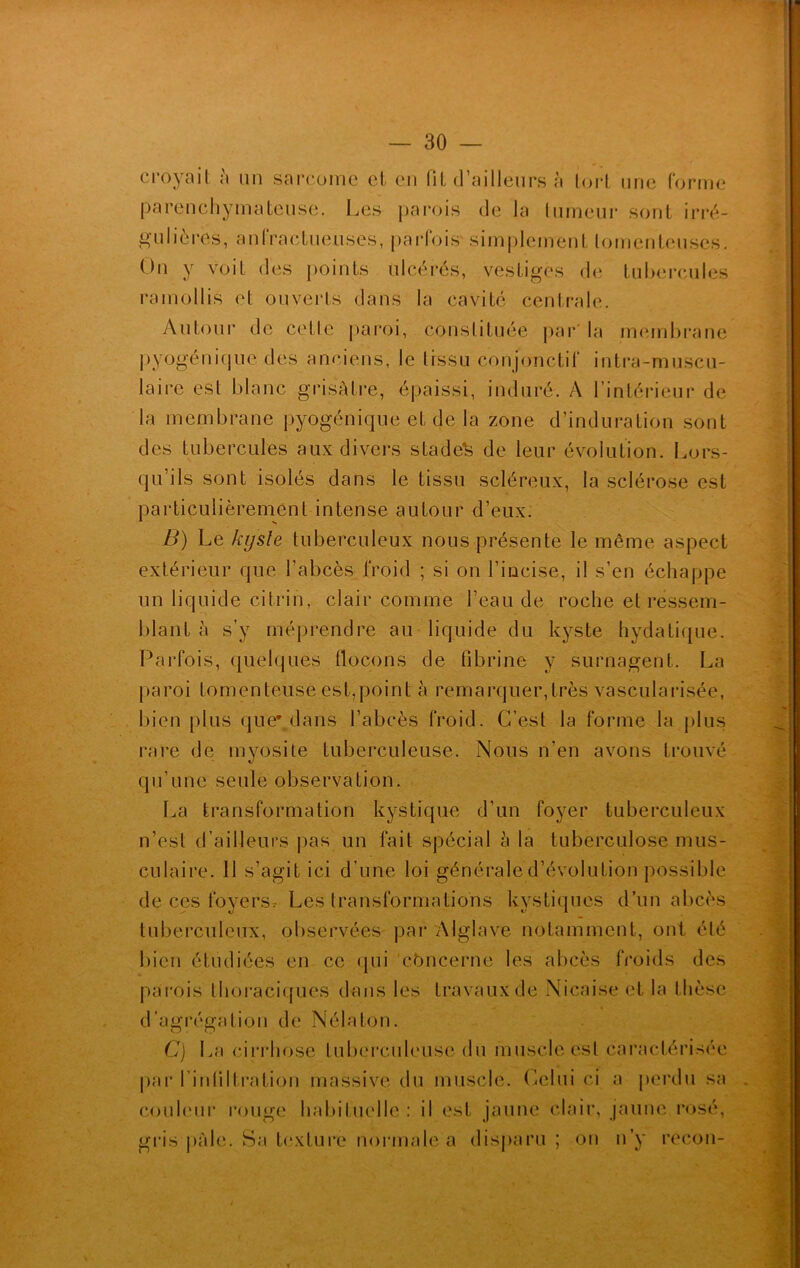 croyait a un sarcome et en fit d’ailleurs à tort une forme parenchymateuse. Les parois de la tumeur sont irré- gulières, anfractueuses, parfois simplement lomenteuses. On y voit des points ulcérés, vestiges de tubercules ramollis et ouverts dans la cavité centrale. Autour de celle paroi, constituée par' la membrane pyogénique des anciens, le tissu conjonctif intra-muscu- lairc est blanc grisâtre, épaissi, induré. A l’intérieur de la membrane pyogénique et de la zone d’induration sont des tubercules aux divers stades de leur évolution. Lors- qu’ils sont isolés dans le tissu scléreux, la sclérose est particulièrement intense autour d’eux. B) Le kyste tuberculeux nous présente le même aspect extérieur que l’abcès froid ; si on l’incise, il s’en échappe un liquide citrin, clair comme l’eau de roche et ressem- blant à s’y méprendre au liquide du kyste hydatique. Parfois, quelques flocons de fibrine y surnagent. La paroi tomenteuse est,point à remarquer,très vascularisée, bien plus que' dans l’abcès froid. C’est la forme la plus rare de myosite tuberculeuse. Nous n’en avons trouvé qu’une seule observation. La transformation kystique d’un foyer tuberculeux n’est d’ailleurs pas un fait spécial à la tuberculose mus- culaire. 11 s’agit ici d’une loi générale d’évolution possible de ces foyersr Les transformations kystiques d’un abcès tuberculeux, observées par Aiglave notamment, ont été bien étudiées en ce qui concerne les abcès froids des parois thoraciques dans les travaux de Nicaise et la thèse d’agrégation de Nélalon. C) La cirrhose tuberculeuse du muscle est caractérisée par l’inti11ration massive du muscle. Celui ci a perdu sa couleur rouge habituelle : il est jaune clair, jaune rosé, gris pâle. Sa texture normale a disparu ; on n’y recon-