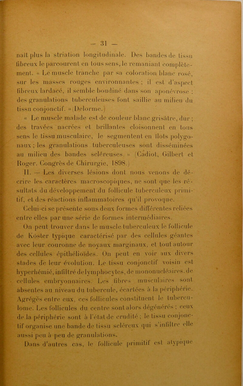 naît plus la striation longitudinale. Des bandes de tissu fibreux le parcourent en tous sens, le remaniant complète- ment. « Le muscle tranche par sa coloration blanc rosé, sur les masses rouges environnantes ; il est d’asp.ecl fibreux lardacé, il semble boudiné dans son aponévrose ; des granulations tuberculeuses font saillie au milieu du tissu conjonctif. » (Delorme.) « Le muscle malade est de couleur blanc grisâtre, dur ; des travées nacrées et brillantes cloisonnent en tous sens le tissu musculaire, le segmentent en îlots polygo- naux ; les granulations tuberculeuses sont disséminées au milieu des bandes scléreuses. » (Cadiot, Gilbert et Roger. Congrès de Chirurgie, 1898.) II. — Les diverses lésions dont nous venons de dé- crire les caractères macroscopiques, ne sont que les ré- sultats du développement du follicule tuberculeux primi- tif, et des réactions inflammatoires qu’il provoque. Celui-ci se présente sous deux formes différentes reliées entre elles par une série déformés intermédiaires. On peut trouver dans le muscle tuberculeux le follicule de Kôster typique caractérisé par des cellules géantes avec leur couronne de noyaux marginaux, et tout autour des cellules épithélioïdes. On peut en voir aux divers stades de leur évolution. Le tissu conjonctif voisin est hyperhémié, infiltré delymphocytes, de mononucléaires, de cellules embryonnaires. Les fibres musculaires sont absentes au niveau du tubercule, écartées à la périphérie. Agrégés entre eux, ces follicules constituent le tubercu- lome! Les follicules du centre sont alors dégénérés ; ceux de la périphérie sont à l’état de crudité ; le tissu con jonc- tif organise une bande de tissu scléreux qui s infiltre elle aussi peu à peu de granulations. Dans d’autres cas, le follicule primitif est atypique