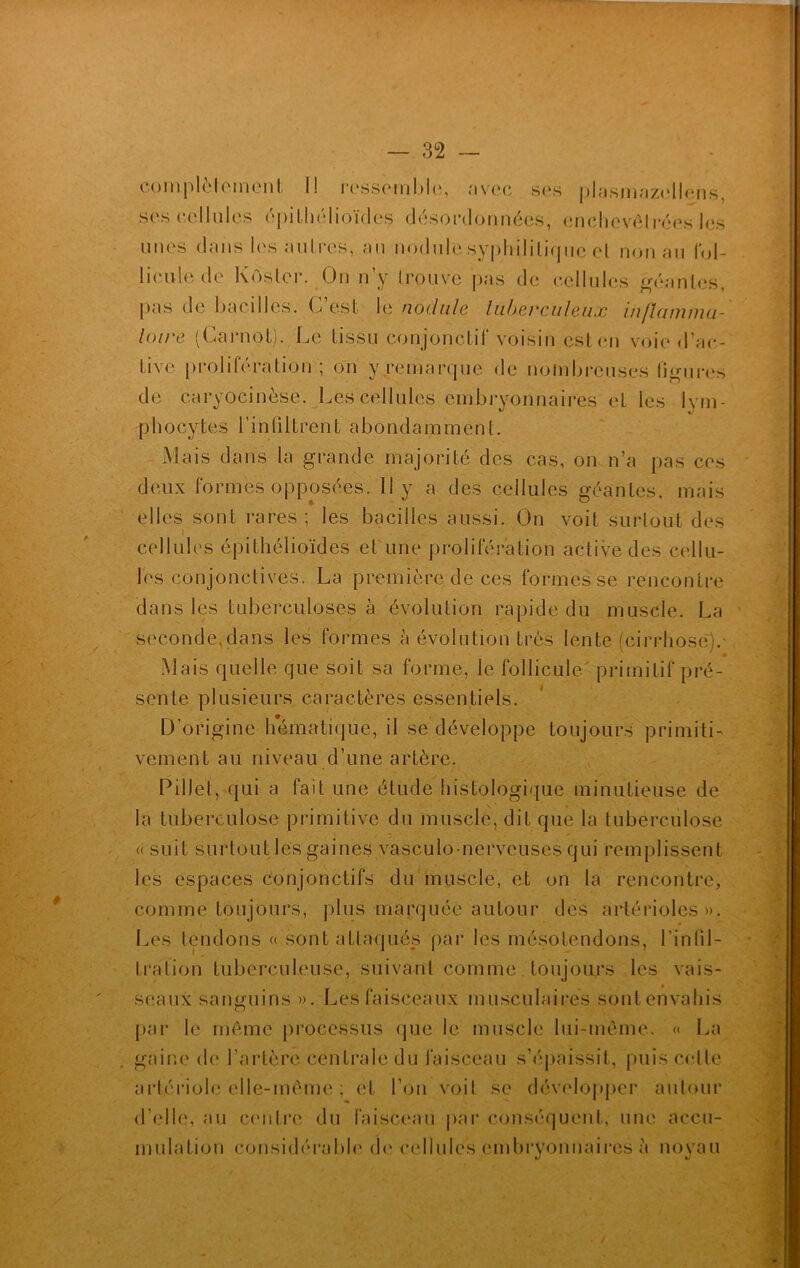 complètement I! ressemble, avec ses plasmazellens, ses cellules épithélioïdes désordonnées, enclievôlrées les unes dans les autres, au nodulesyphilitique el non au fol- licule de K osier. On n’y trouve pas de cellules géantes, pas de bacilles. C’est le nodule lüherculeux inflamma- toire (Carnot). Le tissu conjonctif voisin est en voie d’ac- live prolifération; on y remarque de nombreuses figures de caryocinèse. Les cellules embryonnaires el les lym- phocytes l’infiltrent abondamment. Mais dans la grande majorité des cas, on n’a pas ces deux formes opposées. 11 y a des cellules géantes, mais elles sont rares; les bacilles aussi. On voit surtout des j cellules épithélioïdes et une prolifération active des cellu- les conjonctives. La première de cei formes se rencontre dans les tuberculoses à évolution rapide du muscle. La seconde,dans les formes à évolution très lente (cirrhose).- Mais quelle que soit sa forme, le follicule primitif pré- sente plusieurs caractères essentiels. D’origine hématique, il se développe toujours primiti- vement au niveau d’une artère. Pillet, qui a fait une étude histologique minutieuse de la tuberculose primitive du muscle, dit que la tuberculose « suit surtout les gaines vasculo-nerveuses qui remplissent les espaces Conjonctifs du muscle, et on la rencontre, comme toujours, plus marquée autour des artérioles». Les tendons « sont attaqués par les mésotendons, l’infil- tration tuberculeuse, suivant comme toujours les vais- ■ seaux sanguins ». Les faisceaux musculaires sont envahis par le même processus que le muscle lui-même. « La gaine de l'artère centrale du faisceau s’épaissit, puis celte artériole elle-même ; et l’on voit se développer autour d’elle, au centre du faisceau par conséquent, une accu- mulation considérable de cellules embryonnaires à noyau