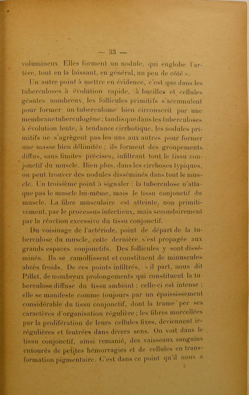 volumineux. Elles forment un nodule, qui englobe l’ar- tère, tout en la laissant, en général, un peu de côté ». Un autre point à mettre.en évidence, c’est que dans les tuberculoses à évolution rapide, à bacilles et cellules géantes nombreux, les follicules primitifs s’accumulent pour former un tuberculome bien circonscrit par une membrane tuberculogène; tandisquedans les tuberculoses à évolution lente, à tendance cirrhotique, les nodules pri- mitifs ne s’agrègent pas les uns aux autres pour former une masse bien délimitée ; ils forment des groupements diffus, sans limites précises, infiltrant tout le tissu con- jonctif du muscle. Bien plus, dans les cirrhoses typiques, on peut trouver des nodules disséminés dans tout le mus- cle. Un troisième point à signaler: la tuberculose n’atta- que pas le muscle lui-même, mais le tissu conjonctif du muscle. La fibre musculaire est atteinte, non primiti- vement, par le processus infectieux, mais secondairement par la réaction excessive du tissu conjonctif. Du voisinage de l’artériole, point de départ de la tu- berculose du muscle, cette dernière s'est propagée aux grands espaces conjonctifs. Des follicules y sont dissé- minés. Ils se ramollissent et constituent de minuscules abcès froids. De ces points infiltrés, « il part, nous dit Pillet, de nombreux prolongements qui constituent la tu- berculose diffuse du tissu ambiant ; celle-ci est intense; elle se manifeste comme toujours par un épaississement considérable du tissu conjonctif, dont la trame per ses caractères d’organisation régulière; les libres morcellees parla prolifération de leurs cellules lixes, deviennent ir- régulières et feutrées dans divers sens. On voit dans le tissu conjonctif, ainsi remanié, des vaisseaux sanguins entourés de petites hémorragies et de cellules en tians- formation pigmentaire. C’est dans ce point qu il nous a