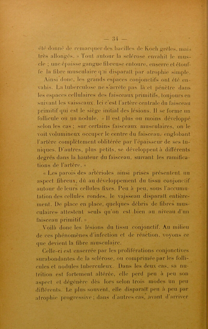 été donné do remarquer des bacilles do Koch grêles, mois très allongés. » d'out, autour la sodé rose envahit h* mus- cle ; une épaisse gangue fibreuse entoure, enserre et-étouf- fe la fibre musculaire qui disparaît par atrophie simple. Ainsi donc, les grancfs espacés conjonctifs ont été en- vahis. La tuberculose ne s’arrête pas là et pénètre dans les espaces cellulaires des faisceaux primitifs, toujours en suivant les vaisseaux. Ici c’est l’artère centrale du faisceau primitif qui est le siège initial des lésions. Il se forme un follicule ou un nodule. « Il est plus ou moins développé selon les cas ; sur certains faisceaux musculaires, on le voit volumineux occuper le centre du faisceau, englobant l’artère complètement oblitérée par l’épaisseur de ses tu- niques. D’autres, plus petits, se développent à différents degrés dans la hauteur du faisceau, suivant les ramifica- tions de l’artère. » « Les parois des artérioles ainsi prises présentent un aspect fibreux, dû au développement du tissu conjonctif autour de leurs cellules fixes. Peu à peu, sous l'accumu- lation des cellules rondes, le vaisseau disparaît entière- ment. De place en place, quelques débris de fibres mus- culaires- attestent seuls qu’on est bien au niveau d’un faisceau primitif. ». Voilà donc les lésions du tissu conjonctif. Au milieu j de ces phénomènes d’infection et de réaction, voyons ce que devient la fibre musculaire. Celle-ci est enserrée par les proliférations conjonctives surabondantes de la sclérose, ou comprimée par les folli- cules et nodules tuberculeux. Dans les deux cas, sa nu- trition est fortement altérée, elle perd peu à peu sou aspect et dégénère dès lors selon trois modes un peu différents. Le plus souvent, elle disparaît peu à peu par atrophie progressive ; dans d’autres cas, .avant d’arriver