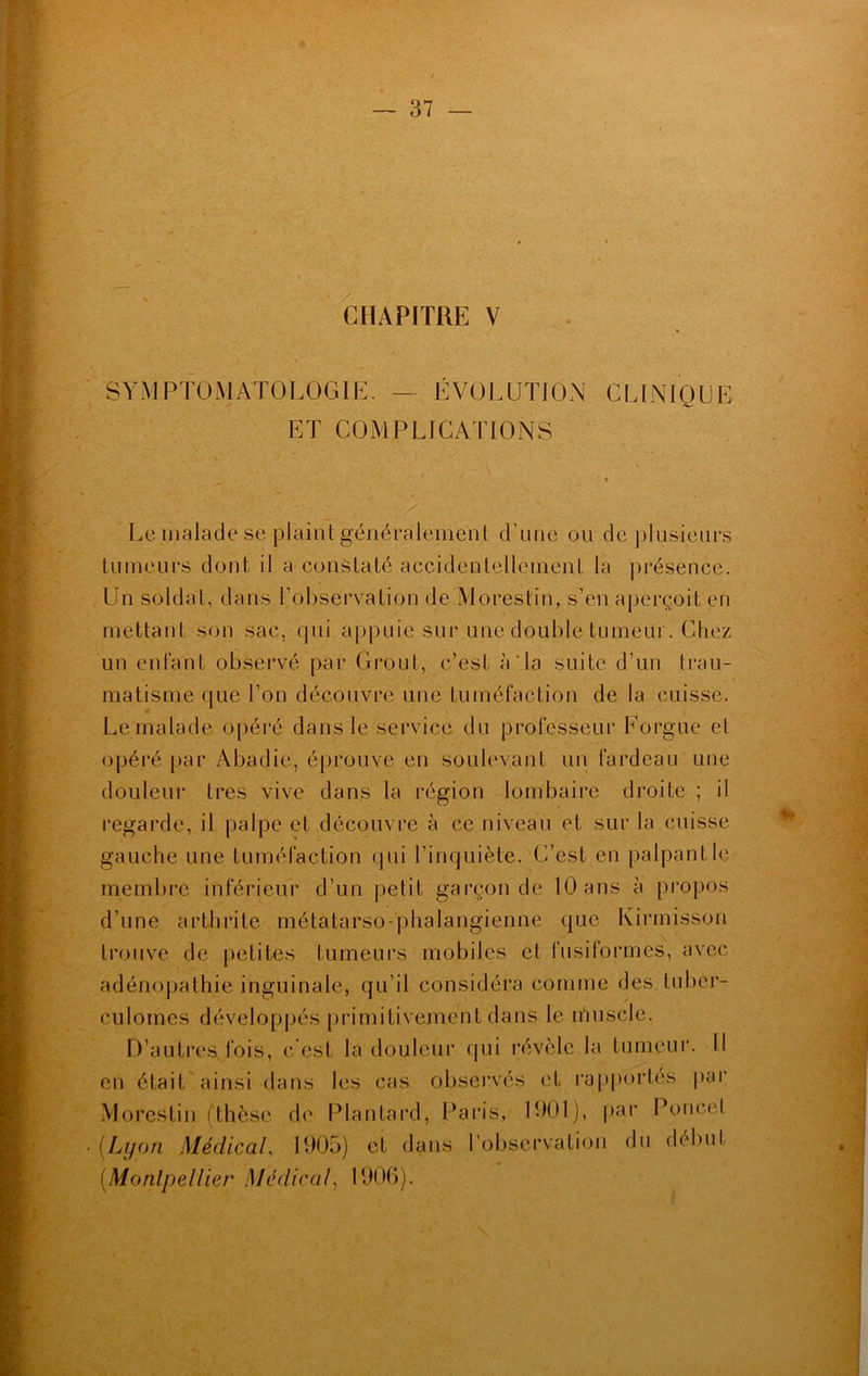 CHAPITRE V SYMPTOMATOLOGIE. — ÉVOLUTION CLINIQUE ET COMPLICATIONS Le malade se plainl généralement d’une ou de plusieurs tumeurs dont il a constaté accidentellement la présence. Un soldat, dans l’observation de Morestin, s’en aperçoit en mettant son sac, qui appuie sur une double tumeur. Chez un entant observé par Grout, c’est à'la suite d’un trau- matisme que l’on découvre une tuméfaction de la cuisse. Le malade opéré dans le service du professeur Forgue et opéré par Abadie, éprouve en soulevant un fardeau une douleur très vive dans la région lombaire droite ; il regarde, il palpe et découvre à ce niveau et sur la cuisse gauche une tuméfaction qui l’inquiète. C’est en palpant le membre inférieur d’un petit garçon de 10 ans à propos d’une arthrite métatarso-phalangienne que Kirmisson trouve de petites tumeurs mobiles et fusiformes, avec adénopathie inguinale, qu’il considéra comme des tuber- culomes développés primitivement dans le muscle. D’autres, fois, c'est la douleur qui révèle la tumeur. Il en était ainsi dans les cas observés et rapportés par Morestin (thèse de Plantard, Paris, 1001), par Poucet (Lyon Médical, 1905) et dans l’observation du début (Montpellier Médical, 1906).