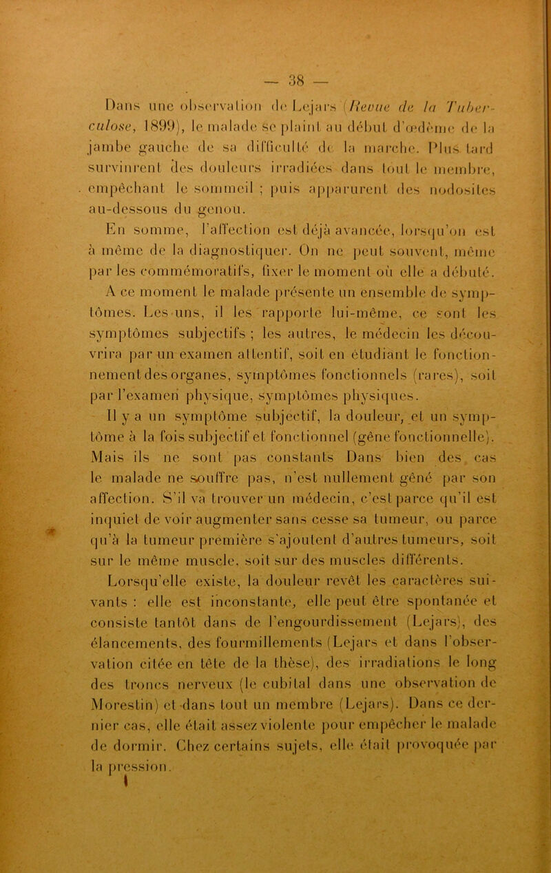 Dans une observation de Lejars'(Revue de la Tuber- culose, 1899), le malade se plaint au début d’œdème de la jambe gauche de sa difficulté de la marche. Plus tard survinrent des douleurs irradiées dans tout le membre, . empêchant le sommeil ; puis apparurent des nodosités au-dessous du genou. En somme, l’affection est déjà avancée, lorsqu’on est à même de la diagnostiquer. On ne peut souvent, même par les commémoratifs, fixer le moment où elle a débuté. A ce moment le malade présente un ensemble de symp- tômes. Les uns, il les rapporte lui-même, ce sont les symptômes subjectifs ; les autres, le médecin les décou- vrira par un examen attentif, soit en étudiant le fonction- nement des organes, symptômes fonctionnels (rares), soit par l’examen physique, symptômes physiques. Il y a un symptôme subjectif, la douleur, et un symp- tôme à la fois subjectif et fonctionnel (gêne fonctionnelle). Mais ils ne sont pas constants Dans bien des cas le malade ne souffre pas, n’est nullement gêné par son affection. S’il va trouver un médecin, c’est parce qu’il est inquiet de voir augmenter sans cesse sa tumeur, ou parce qu’à la tumeur première s'ajoutent d’autres tumeurs, soit sur le même muscle, soit sur des muscles différents. Lorsqu’elle existe, la douleur revêt les caractères sui- vants : elle est inconstante, elle peut être spontanée et consiste tantôt dans de l’engourdissement (Lejars), des élancements, des fourmillements (Lejars et dans l’obser- vation citée en tête de la thèse), des irradiations le long des troncs nerveux (le cubital dans une observation de Morestin) et dans tout un membre (Lejars). Dans ce der- nier cas, elle était assez violente pour empêcher le malade de dormir. Chez certains sujets, elle était provoquée par la pression. I