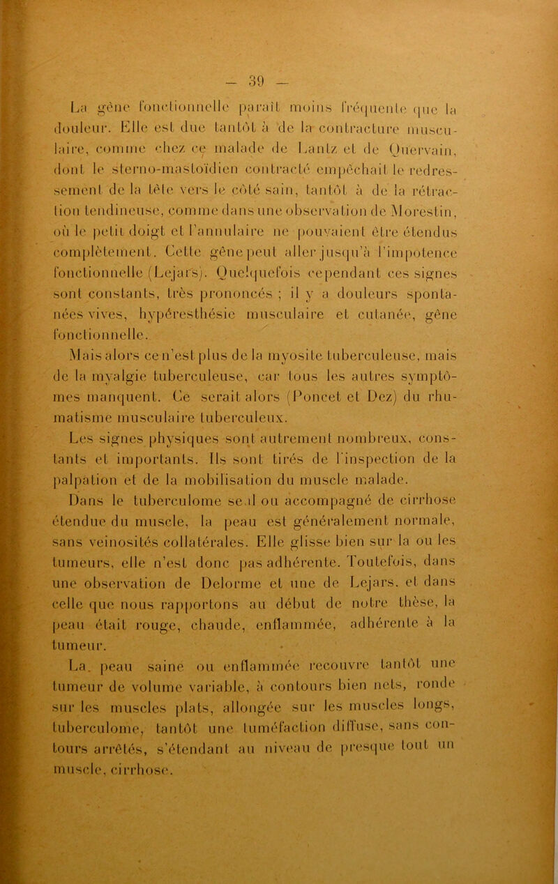 La gène fonctionnelle paraît moins fréquente (pic la douleur. Elle est due tantôt à de la contracture muscu- laire, comme chez ce malade de Lantz et de Ouervain, dont le sterno-mastoïdien contracté empêchai! le redres- sement de la tête vers le côté sain, tantôt à de la rétrac- tion tendineuse, comme dans une observation de Morestin, ou le petit doigt et l’annulaire ne pouvaient être étendus complètement. Cette gêne peut aller jusqu’à l’impotence fonctionnelle (Lejars). Quelquefois cependant ces signes sont constants, très prononcés ; il y a douleurs sponta- nées vives, hypéresthésie musculaire et cutanée, gêne fonctionnelle. Maisalors cen’estplus de la myosite tuberculeuse, mais de la tnyalgie tuberculeuse, car tous les autres symptô- mes manquent. Ce serait alors (Poncet et Dez) du rhu- matisme musculaire tuberculeux. Les signes physiques sont autrement nombreux, cons- tants et importants. Ils sont tirés de l'inspection de la palpation et de la mobilisation du muscle malade. Dans le tuberculome seal ou accompagné de cirrhose étendue du muscle, la peau est généralement normale, sans veinosités collatérales. Elle glisse bien sur la ou les tumeurs, elle n’est donc pas adhérente. Toutefois, dans une observation de Delorme et une de Lejars. et dans celle que nous rapportons au début de notre thèse, la peau était rouge, chaude, enflammée, adhérente a la tumeur. La. peau saine ou enflammée recouvre tantôt une tumeur de volume variable, à contours bien nets, ronde sur les muscles plats, allongée sur les muscles longs, tuberculome, tantôt une tuméfaction ditluse, sans con- tours arrêtés, s’étendant au niveau de presque tout un muscle, cirrhose.