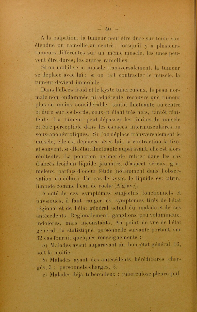A la palpation, la tumeur peut être dure sur toute son étendue ou ramollie.au centré; lorsqu’il y a plusieurs tumeurs différentes sur un même muscle, les unes [jeu- vent être dures, les autres ramollies. Si on mobilise le muscle transversalement, la tumeur se déplace avec lui ; si on fait contracter le muscle, la tumeur devient immobile. male non enflammée ni adhérente recouvre une tumeur plus ou moins considérable, tantôt fluctuante au centre et dure sur les bords, ceux-ci étant très nets, tantôt réni- tente. La tumeur peut dépasser les limites du muscle et être perceptible dans les espaces intermusculaires ou sous-aponévrotiques. Si l’on déplace transversalement le muscle, elle est déplacée avec lui; la contraction la tixe, et souvent, si elle était fluctuante auparavant, elle est alors rénit’ente. La ponction permet de retirer dans les cas d’abcès froid un liquide jaunâtre, d’aspect séreux, gru- meleux, parfois d’odeur fétide (notamment dans l'obser- vation du début). En cas de kyste, le liquide est citrin, limpide comme l’eau de roche (Alglave). A côté de ces symptômes subjectifs fonctionnels et physiques, il faut ranger les symptômes tirés de l état régional et de l’état général actuel du malade et de ses antécédents. Régionalement, ganglions peu volumineux, indolores, mais inconstants. Au point de vue de l'état général, la statistique personnelle suivante portant sur 32 cas fournit quelques renseignements : a) Malades ayant auparavant un bon état général, 16, soit la moitié. b) Malades ayant des antécédents héréditaires char- gés, 3 ; personnels chargés, 2. c) Malades déjà tuberculeux : tuberculose pleuro-pul-