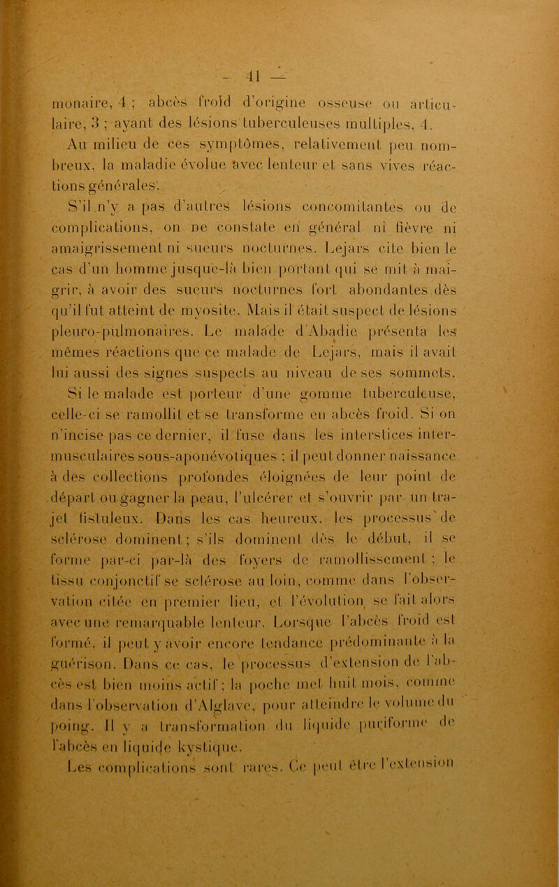 monaire, 4 ; abcès frokl d’origine osseuse ou articu- laire; 3 ; ayant des lésions tuberculeuses multiples, 4. Au milieu de ces symptômes, relativement peu nom- breux, la maladie évolue avec lenteur et sans vives réac- tions générales'. S’il n’y a pas d’autres lésions concomitantes ou de complications, on ne constate en général ni fièvre ni amaigrissement ni sueurs nocturnes. Lejars cite bien le cas d’un homme jusque-là bien partant qui se mit à mai- grir. à avoir des sueurs nocturnes fort abondantes dès qu’il fut atteint de myosite. Mais il était suspect de lésions pleuro-pulmonaires. Le malade d’Abadie présenta les mêmes réactions que ce malade de Lejars, mais il avait lui aussi des signes suspects au niveau de ses sommets. Si le malade est porteur d’une gomme tuberculeuse, celle-ci se ramollit et se transforme en abcès froid. Si on n'incise pas ce dernier, il fuse dans les interstices inter- musculaires sous-aponévotiques ; il peut donner naissance à des collections profondes éloignées de leur point de départ ou gagner la peau, l’ulcérer et s’ouvrir par un tra- jet fistuleux. Dans les cas heureux, les processus'de sclérose dominent; s’ils dominent dès le début, il se forme par-ci par-là des foyers de ramollissement ; le tissu conjonctif se sclérose au loin, comme dans l’obser- vation citée en premier lieu, et l’évolution se lait alors avec une remarquable lenteur. Lorsque l’abcès froid est formé, il peut y avoir encore tendance prédominante a la guérison. Dans ce cas, le processus d’extension de 1 ab- cès est bien moins actif; la poche met huit mois, comme dans l’observation d’Alglave, pour atteindre le volume du poing. Il y a transformation du liquide pu ri forme de l'abcès en liquide kystique. Les complications sont rares. Ce peut être I extension