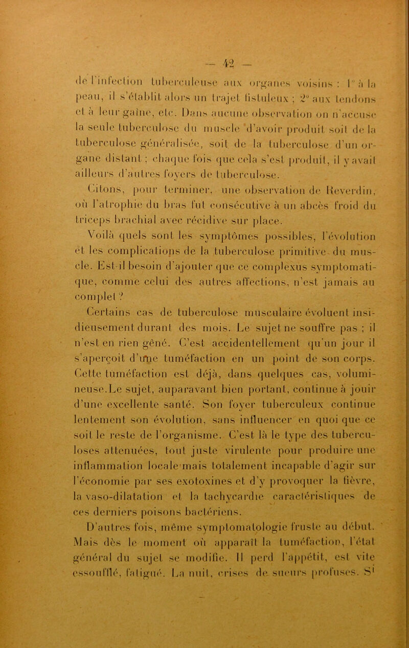 de l’i n fection tuberculeuse aux organes voisins: 1 à la peau, il s’établit alors lin trajet listuleux ; 2° aux tendons et a leur gaine, etc. Dans aucune observation on n accuse la seule tuberculose du muscle d’avoir produit soil de la tuberculose généralisée, soit de la tuberculose d’un or- gane distant; cha<jue lois que cela s’est produit, il y avait ailleurs d’autres foyers de tuberculose. Citons, pour terminer, une observation de Keverdin, ou 1 atrophie du bras fut consécutive à un abcès froid du triceps brachial avec récidive sur place. Voilà quels sont les symptômes possibles, l’évolution et les complications de la tuberculose primitive du mus- cle. Est-il besoin d’ajouter que ce complexus symptomati- que, comme celui des autres affections, n’est jamais au complet ? Certains cas de tuberculose musculaire évoluent insi- dieusement durant des mois. Le sujet ne souffre pas; il n’est en rien gêné. C’est accidentellement qu'un jour il s’aperçoit d’iftie tuméfaction en un point de son corps. Cette tuméfaction est déjà, dans quelques cas, volumi- neuse.Le sujet, auparavant bien portant, continue à jouir d’une excellente santé. Son foyer tuberculeux continue lentement son évolution, sans influencer en quoi que ce soit le reste de l’organisme. C’est là le type des tubercu- loses atténuées, tout juste virulente pour produire une inflammation locale mais totalement incapable d’agir sur l’économie par ses exotoxines et d’y provoquer la fièvre, la vaso-dilatation et la tachycardie caractéristiques de ces derniers poisons bactériens. D’autres fois, même symptomatologie fruste au début. Mais dès le moment où apparaît la tuméfaction, l’état général du sujet se modifie. Il perd l’appétit, est vite essoufflé, fatigué. La nuit, crises de sueurs protuscs. S1