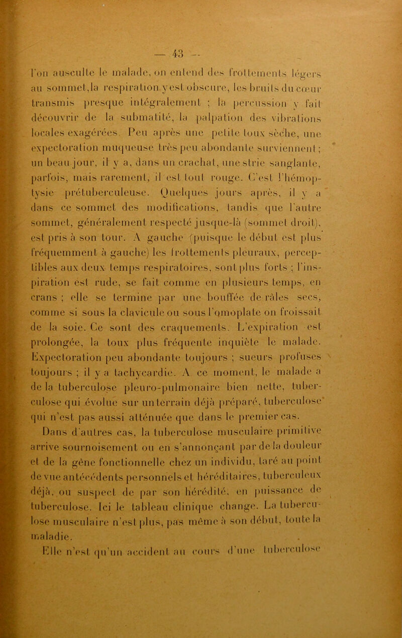 l’on ausculte le malade, on entend des frottements légers o au sommet-,la respiration yest obscure, les bruits du cœur transmis presque intégralement ; la percussion y fait découvrir de la submatité, la palpation des vibrations locales exagérées. Peu après une petite toux sèche, une expectoration muqueuse très peu abondante surviennent; un beau jour, il y a, dans un crachat, une strie sanglante, parfois, mais rarement, il est tout rouge, (/est l’hémop- tysie prétuberculeuse. Quelques jours après, il y a dans ce sommet des modifications, tandis que l’autre sommet, généralement respecté jusque-là (sommet droit), est pris à son tour. A gauche {puisque le début est plus fréquemment à gauche) les frottements pleuraux, percep- tibles aux deux temps respiratoires, sont plus forts ; l'ins- piration est rude, se fait comme en plusieurs temps, en crans ; elle se termine par une bouffée de râles secs, comme si sous la clavicule ou sous l’omoplate on froissait de la soie. Ce sont des craquements. L’expiration est prolongée, la toux plus fréquente inquiète le malade. Expectoration peu abondante toujours ; sueurs profuses toujours ; il va tachycardie. A ce moment, le malade a de la tuberculose pleuro-pulmonaire bien nette, tuber- culose qui évolue sur un terrain déjà préparé, tuberculose qui n’est pas aussi atténuée que dans le premier cas. Dans d’autres cas, la tuberculose musculaire primitive arrive sournoisement ou en s’annonçant par de la douleur et de la gêne fonctionnelle chez un individu, taré au point de vueantécédents personnels et héréditaires, tuberculeux déjà, ou suspect de par son hérédité, en puissance de tuberculose. Ici le tableau clinique change. La tubercu- lose musculaire n’est plus, pas môme à son début, toute la maladie. Elle n’est qu’un accident au cours d une fuberculo-M'