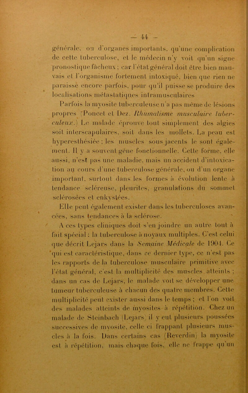 u générale, ou d’organes importants, qu’une complication de cette tuberculose, et le médecin n’y voit qu’un signe pronostique fâcheux ; car l’étatgénéral doit être bien mau- vais et l’organisme fortement intoxiqué, bien que rien ne paraisse encore parfois, pour qu’il puisse se produire des 1 oca 1 i sa fi o n s m é fa s f a t i < [ ues i n l ra m uscu lai res Parfois la myosite tuberculeuse n'a pas même de lésions I propres (Poucet et Dez. Rhumatisme musculaire tuber- culeux.) Le malade éprouve fout simplement des algies soit interscapulaires, soit dans les mollets. La peau est hyperesthésiée ; les muscles sousjacents le sont égale- ment. 11 y a souvent gêne fonctionnelle. Cette forme, elle aussi, n’est pas une maladie, mais un accident d’intoxica- tion au cours d’une tuberculose générale, ou d’un organe important, surtout dans les formes à évolution lente à tendance scléreuse, pleurites, granulations du sommet, sclérosées et enkystées. Elle peut également exister dans les tuberculoses avan- cées, sans tendances à la sclérose. A ces types cliniques doit s’en joindre un autre tout à fait spécial : la tuberculose à noyaux multiples. C’est celui que décrit Lejars dans la Semaine Médicale de 1904. Ce ‘qui est caractéristique, dans ce dernier type, ce n’est pas les rapports de la tuberculose musculaire primitive avec l’état général, c’est la multiplicité des muscles atteints ; dans un cas de Lejars, le malade voit se développer une tumeur tuberculeuse à chacun des quatre membres. Cette multiplicité peut exister aussi dans le temps ; et l’on voit des malades atteints de myosites à répétition. Chez un malade de Sleinbach (Lejars) il veut plusieurs poussées successives de myosite, celle ci frappant plusieurs mus- cles à la fois. Dans certains cas (Reverdin) la myosite est à répétition, mais chaque fois, elle ne frappé qu un