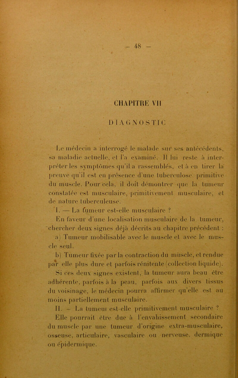 I D IA G N 0 STIC Le médecin a interrogé le malade sur ses antécédents, sa maladie actuelle, et l’a examiné. Il lui reste à inter- préter les symptômes qu’il a rassemblés, et à en tirer la' preuve qu’il est en présence d’une tuberculose primitive du muscle. Pour cela, il doit démontrer que la tumeur constatée est musculaire, primitivement musculaire, et de nature tuberculeuse. I. — La tumeur est-elle musculaire ? En faveur d’une localisation musculaire de la tumeur, chercher deux signes déjà décrits au chapitre, précédent : a) Tumeur mobilisable avec le muscle et avec le mus- / cle seul. b) Tumeur fixée par la contraction du muscle, et rendue par elle plus dure et parfois rénitente (collection liquide). Si ces deux signes existent, la tumeur aura beau être adhérente, parfois à la peau, parfois aux divers tissus du voisinage, le médecin pourra affirmer qu’elle est au moins partiellement musculaire. II. - La lumeui est-elle primitivement musculaire ? Elle pourrait être due à l’envahissement secondaire du muscle par une tumeur d’origine extra-musculaire, osseuse, articulaire, vasculaire ou nerveuse, dermique ou épidermique.