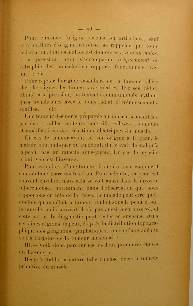 Poui: éliminer l’origine osseuse ou articulaire, sauf arthropathies d’origine nerveuse, se rappeler que toute articulation, tout os malade est douloureux, loul cm moins, à la pression , qu’il s’accompagne fréquemment dt l’atrophie des muscles en rapports fonctionnels avec lui... ; etc. Pour rejeter l’origine vasculaire de la tumeur, cher- cher les signes des tumeurs vasculaires diverses, réduc- tibilité à la pression, battements communiqués, rythmi- ques, synchrones avec le pouls radial, et frémissements, souffles... ; etc. Une tumeur des nerfs propagée au muscle se manifeste par des troubles moteurs sensitifs réflexes trophiques et modifications des réactions électriques du muscle. En cas de tumeur ayant eu son origine à la peau, le malade peut indiquer qu’au début, il n’y avait de mal qu’à la peau, pas au muscle sous-jacent. En cas de myosite primitive c’est l’inverse. Pour ce qui est d’une tumeur issue du tissu conjonctif sous-cutané (sarcomatose) ou d’une adénite, la peau est souvent envahie, mais cela se voit aussi dans la myosite tuberculeuse, notamment dans l’observation que nous rapportons en tête de la thèse. Le malade peut dire quel- quefois qu’au début la tumeur roulait sous la peau et sur le muscle, mais souvent il n’a pas aussi bien observé, et cette partie du diagnostic peut rester en suspens. Dans certaines régions on peut, d’après la distribution topogra- phique des ganglions lymphatiques, nier qu’une adénite soit à l'origine de la tumeur musculaire. 111.— Voilà donc parcourues les deux premières étapes du diagnostic. Reste à établir la nature tuberculeuse de cette tumeur primitive du muscle. ■î
