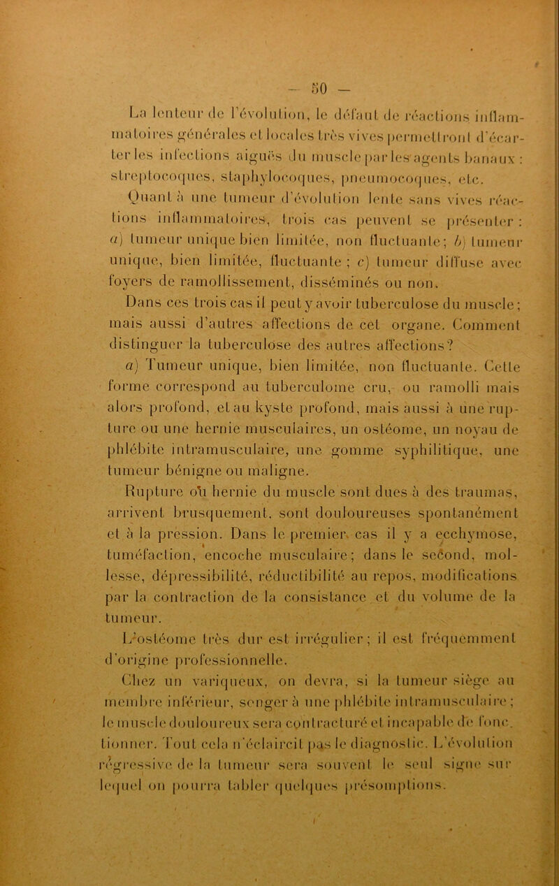 so - La lenteur de 1 évolution, le défaut de réactions, inflam- matoires générales et locales très vives permettront d'écar- ter les infections aiguës du muscle par les agents banaux : streptocoques, staphylocoques, pneumocoques, etc. Quant à une tumeur d’évolution lente sans vives réac- tions inflammatoires, trois cas peuvent se présenter : a) tumeur unique bien limitée, non fluctuante; b) tumeur unique, bien limitée, fluctuante ; c) tumeur diffuse avec foyers de ramollissement, disséminés ou non. Dans ces trois cas il peut y avoir tuberculose du muscle ; mais aussi d’autres affections de cet organe. Comment distinguer la tuberculose des autres affections? a) Tumeur unique, bien limitée, non fluctuante. Cette forme correspond au tuberculome cru, ou ramolli mais alors profond, etau kyste profond, mais aussi à une rup- ture ou une hernie musculaires, un ostéome, un noyau de phlébite intramusculaire, une gomme syphilitique, une tumeur bénigne ou maligne. Rupture oh hernie du muscle sont dues à des traumas, arrivent brusquement, sont douloureuses spontanément et à la pression. Dans le premier cas il y a ecchymose, tuméfaction, encoche musculaire; dans le second, mol- lesse, dépressibilité, réductibilité au repos, modifications par la contraction de la consistance et du volume de la tumeur. LJostéome très dur est irrégulier; il est fréquemment d origine professionnelle. Chez un variqueux, on devra, si la tumeur siège au membre inférieur, songera une phlébite intramusculaire ; le muscle douloureux sera contracturé et incapable de Ibnc. tionner. Tout cela n’éclaircit pas le diagnostic. L’évolution régressive de la fumeur sera souvent h* seul signe sur lequel on pourra tabler quelques présomptions.