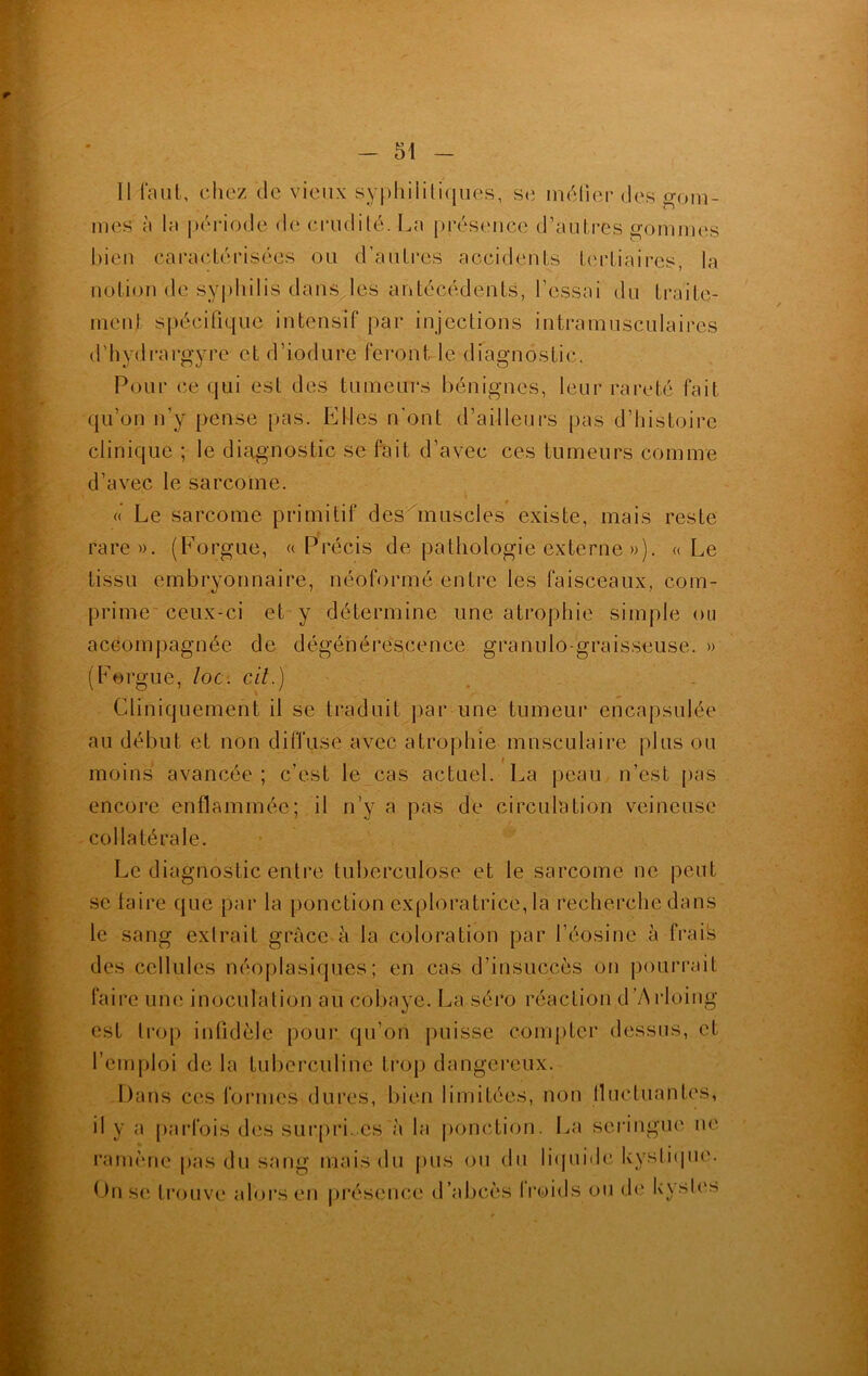 11 faut, chez de vieux syphilitiques, se métier des gom- mes à la période de crudité. La présence d’autres gommes bien caractérisées ou d’autres accidents tertiaires, la notion de syphilis dans les antécédents, l’essai du traite- ment spécifique intensif par injections intramusculaires d’hydrargyre et d’iodure feront le diagnostic. Pour ce qui est des tumeurs bénignes, leur rareté fait qu’on n’y pense pas. Elles n'ont d’ailleurs pas d’histoire clinique ; le diagnostic se fait d’avec ces tumeurs comme d’avec le sarcome. « Le sarcome primitif des muscles existe, mais reste rare». (Forgue, « Précis de pathologie externe »). «Le tissu embryonnaire, néoformé entre les faisceaux, com- prime ceux-ci et y détermine une atrophie simple ou accompagnée de dégénérescence granulo-graisseuse. » (Forgue, loc. cil.) Cliniquement il se traduit par une tumeur encapsulée au début et non diffuse avec atrophie musculaire plus ou moins avancée ; c’est le cas actuel. La peau n’est pas encore enflammée; il n’y a pas de circulation veineuse collatérale. Le diagnostic entre tuberculose et le sarcome ne peut se taire que par la ponction exploratrice, la recherche dans le sang extrait grâce à la coloration par l’éosine à frais des cellules néoplasiques; en cas d’insuccès on pourrait faire une inoculation au cobaye. La séro réaction d ’Arloing est trop infidèle pour qu’on puisse compter dessus, et l’emploi de la tuberculine trop dangereux. Dans ces formes dures, bien limitées, non lluctuantes, il y a parfois des surpri .es à la ponction. La seringue ne ramène pas du sang mais du pus ou du liquide kystique. On se trouve alors en présence d’abcès froids ou de kystes