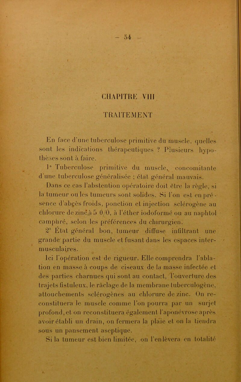 CHAPITRE VIII TRAITEMENT En face d’une tuberculose primitive du muscle, quelles sont les indications thérapeutiques ? Plusieurs hypo- thèses sont à faire. 1° Tuberculose primitive du muscle, concomitante d’une tuberculose généralisée ; état général mauvais. Dans ce cas l’abstention opératoire doit être la règle, si la tumeur ouïes tumeurs sont solides. Si l’on est en pré- sence d’abçès froids, ponction et injection sclérogène au chlorure de zinc à 5 0/0, à l’éther iodoformé ou au naphtol camphré, selon les préférences du chirurgien. r 2° Etat général bon, tumeur diffuse infiltrant une grande partie du muscle et fusant dans les espaces inter- musculaires. Ici l'opération est de rigueur. Elle comprendra l’abla- tion en masse à coups de ciseaux de la masse infectée et des parties charnues qui sont au contact, l’ouverture des trajets fistuleux, le raclage de la membrane tuberculogène, attouchements sclérogènes au chlorure de zinc. On re- constituera le muscle comme l’on pourra par un surjet profond, et on reconstituera également l’aponévrose après avoir établi un drain, on fermera la plaie et on la tiendra sous un pansement aseptique. Si la tumeur est bien limitée, on l’enlèvera en totalité