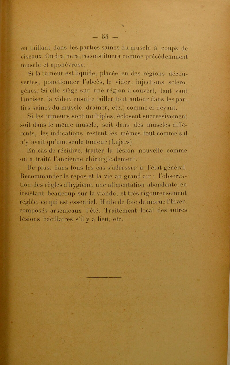 > en taillant dans les parties saines du muscle à coups de ciseaux. On drainera, reconstituera comme précédemment muscle et aponévrose. Si la tumeur est liquide, placée en des régions décou- vertes, ponctionner l’abcès, le vider ; injections scléro- gènes. Si elle siège sur une région à couvert, tant vaut l’inciser, la vider, ensuite tai 11 cf* tout autour dans les par- ties saines du muscle, drainer, etc., comme ci-devant. Si les tumeurs sont multiples, éclosent successivement soit dans le même muscle, soit dans des muscles diffé- rents, les indications restent les mêmes tout comme s’il n’y avait qu’une seule tumeur (Lejars). En cas de récidive, traiter la lésion nouvelle comme on a traité l’ancienne chirurgicalement. De plus, dans tous les cas s’adresser à l’état général. Recommander le repos et la vie au grand air ; l’observa- tion des règles d’hygiène, une alimentation abondante, en insistant beaucoup sur la viande, et très rigoureusement réglée, ce qui est essentiel. Huile de foie de morue l’hiver, composés arsenicaux l’été. Traitement local des autres lésions bacillaires s’il y a lieu, etc.