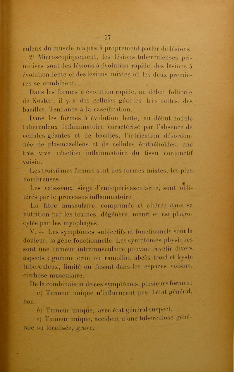 . culeux du muscle n’a pas à proprement parler de lésions. 2° Microscopiquement, les lésions tuberculeuses pri- mitives sont des lésions à évolution rapide, des lésions à évolution lente et des lésions mixtes où les deux premiè- res se combinent. Dans les formes à évolution rapide, au début follicule de Koster; il y. a des cellules géantes très nettes, des bacilles. Tendance à la caséification. Dans les formes à évolution lente, au début nodule tuberculeux inflammatoire caractérisé par l’absence de cellules géantes et de bacilles, l’intrication désordon- née de plasmazellens et de cellules épithélioïdes, une très vive réaction inflammatoire du tissu conjonctif voisin. Les troisièmes formes sont des formes mixtes, les plus nombreuses. Les vaisseaux, siège d’endopérivascularite, sont obli- térés par le processus inflammatoire La libre musculaire, comprimée et altérée dans sa nutrition par les toxines, dégénère, meurt et est phago- cytée par les myophages. V. — Les symptômes subjectifs et fonctionnels sont la douleur, la gêne fonctionnelle. Les symptômes physiques sont une tumeur intramusculaire pouvant revêtir divers aspects : gomme crue ou ramollie, abcès froid et kyste tuberculeux, limité ou fusant dans les espaces voisins, cirrhose musculaire. De la combinaison de ces symptômes, plusieurs formes : a bon. ) Tumeur unique n’influençant pas I état general b) Tumeur unique, c) Tumeur unique, raie ou localisée, grave. a vec é ta t gé n éra 1 s u s pec 1. accident d’une tuberculose gêné-