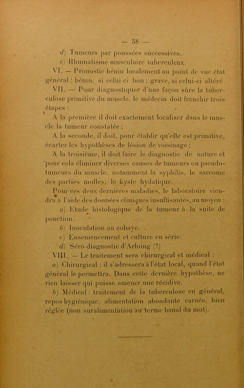 cl) Tumeurs par poussées successives, e) Rhumatisme musculaire tuberculeux. VI. — Pronostic bénin localement au point de vue état général : bénin, si celui-ci bon ; grave, si celui-ci altéré VU. — Pour diagnostiquer d’une façon sûre la tuber- culose primitive du muscle, le médecin doit franchir trois étapes : A la première il doit exactement localiser dans le mus- cle la tumeur constatée ; A la seconde, il doit, pour établir qu’elle est primitive, écarter les hypothèses de lésion de voisinage ; A la troisième, il doit faire le diagnostic de nature et 'pour cela éliminer diverses causes de tumeurs ou pseudo- tumeurs du muscle, notamment la syphilis, le sarcome des parties molles, le kyste hydatique. Pour ces deux dernières maladies, le laboratoire vien- dra à l’aide des données cliniques insuffisantes, au moyen : a) Etude histologique de la tumeur à la suite de ponction. b) Inoculation au çobaye. c) Ensemencement et culture en série. cl) Séro-diagnostic d’Arloing (?) VIII. — Le traitement sera chirurgical et médical : a) Chirurgical : il s’adressera à l’état local, quand l’état général le permettra, Dans cette dernière hypothèse, ne rien laisser qui puisse amener une récidive. b) Médical : traitement de la tuberculose en général, repos hygiénique, alimentation abondante carnée, bien réglée (non suralimentation au terme banal du mot).