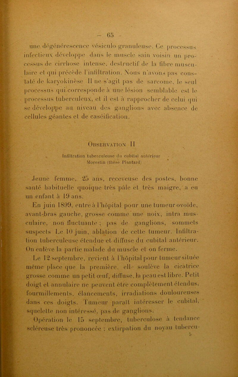 une dégénérescence vësiculo•granuleuse. Ce processus infectieux développe dans le muscle sain voisin un pro- cessus de cirrhose intense, destructif de la libre muscu- laire et qui précédé l’intiltration. Nous n’avons pas cons- taté de karyokinèse II ne s’agit pas de sarcome, le seul processus qui corresponde à une lésion semblable est le processus tuberculeux, et il est à rapprocher de celui qui se développe au niveau des ganglions avec absence de cellules géantes et de caséification. Observation II s x Infiltration tuberculeuse du cubital antérieur Morestin (thèse Plantard) Jeune femme, 25 ans, receveuse des postes, bonne santé habituelle quoique très pâle et très maigre, a eu un enfant à 19 ans. En juin 1899, entre à l’hôpital pour une tumeur ovoïde, avant-bras gauche, grosse comme une noix, intra mus- culaire, non fluctuante ; pas de ganglions, sommets suspects Le 10 juin, ablation de cette tumeur. Infiltra- tion tuberculeuse étendue et diffuse du cubital antérieur. On enlève la partie malade du muscle et on ferme. Le 12 septembre, revient à l’hôpital pour tumeursituée même place que la première, ell * soulève la cicatrice grosse comme un petit œuf, diffusera peau est libre. Petit doigt et annulaire ne peuvent être complètement étendus, f o u r m i 11 e m e n t s, élancements, irradiations douloureuses dans ces doigts, rumeur paraît intéresser le cubital, squelette non intéressé, pas de ganglions. Opération le 15 septembre, tuberculose à tendance scléreuse très prononcée ; extirpation du noyau tubereu-