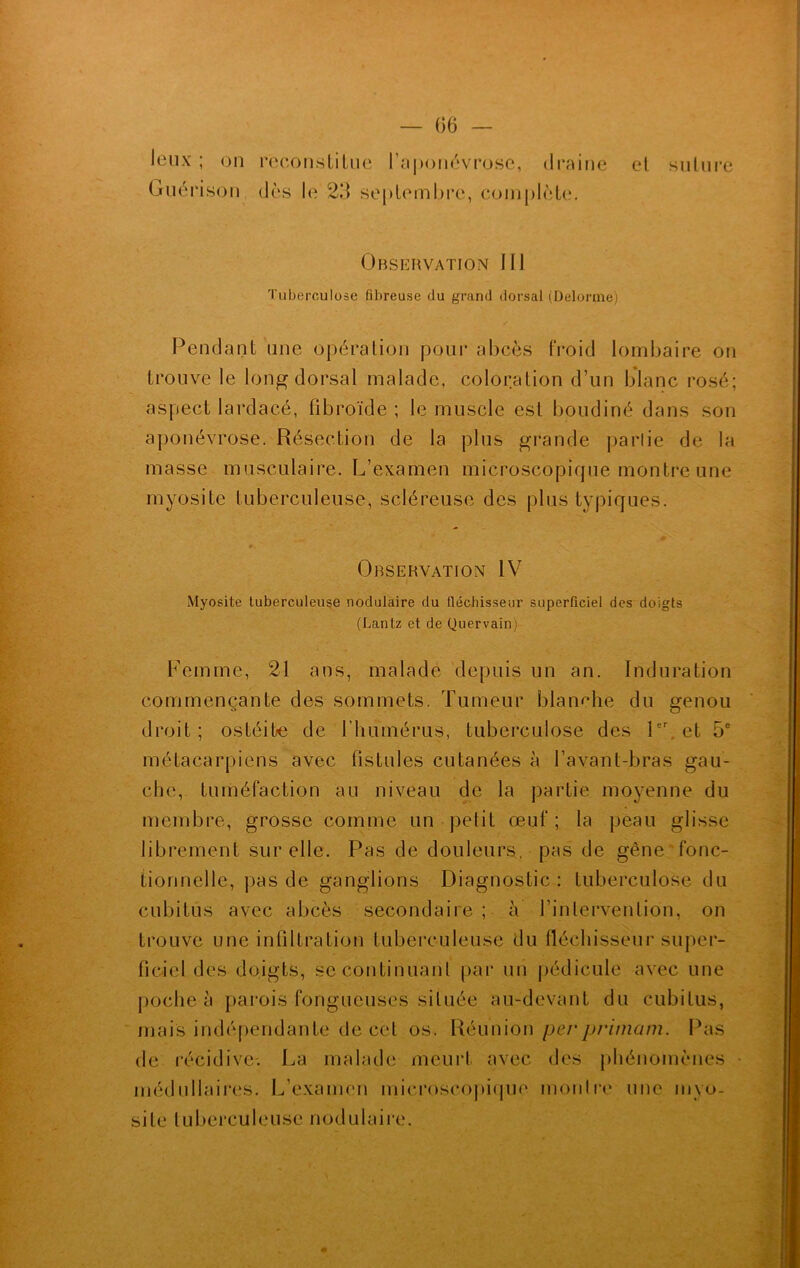 leux ; on Guérison reconstitue 1 aponévrose, draine dès le 23 septembre, complète. et suture Observation III Tuberculose fibreuse du grand dorsal (Delorme) Pendant une opération pour abcès froid lombaire on trouve le long dorsal malade, coloration d’un blanc rosé; aspect lardacé, fibroïde ; le muscle est boudiné dans son aponévrose. Résection de la plus grande partie de la masse musculaire. L’examen microscopique montre une myosite tuberculeuse, scléreuse des plus typiques. Observation IV Myosite tuberculeuse nodulaire du fléchisseur superficiel des doigts (Lantz et de Quervain) Femme, 21 ans, malade depuis un an. Induration commençante des sommets. Tumeur blanche du genou droit; ostéite de l'humérus, tuberculose des 1er, et 5e métacarpiens avec fistules cutanées à l’avant-bras gau- che, tuméfaction au niveau de la partie moyenne du membre, grosse comme un petit œuf; la peau glisse librement sur elle. Pas de douleurs, pas de gêne fonc- tionnelle, pas de ganglions Diagnostic: tuberculose du cubitus avec abcès secondaire ; à l’intervention, on trouve une infiltration tuberculeuse du fléchisseur super- ficiel des doigts, se continuant par un pédicule avec une poche à parois fongueuses située au-devant du cubitus, mais indépendante de cet os. Réunion perprimam. Pas de récidive-. La malade meurt avec des phénomènes médullaires. L’examen microscopique montre une myo- site tuberculeuse nodulaire.