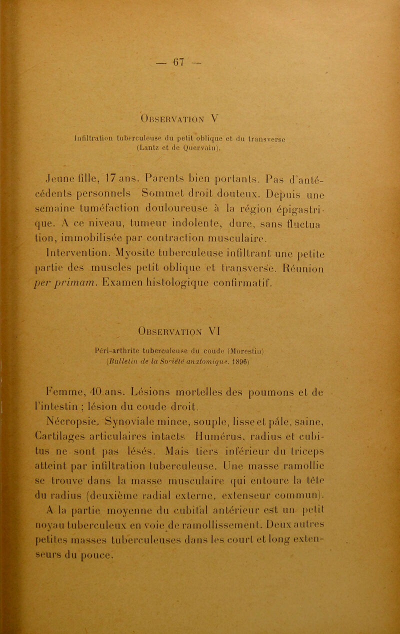 / Observation V Infiltration tuberculeuse du petit oblique et du transverse (Lantz et de Quervaiu). .Jeune fille, 17 ans. Parents bien portants. Pas d’anté- cédents personnels Sommet droit douteux. Depuis une semaine tuméfaction douloureuse à la région épigastri- que. A ce niveau, tumeur indolente, dure, sans fluctua lion, immobilisée par contraction musculaire. Intervention. Myosite tuberculeuse infiltrant une petite partie des muscles petit oblique et transverse. Réunion pêr primant. Examen histologique confirmatif. Observation VI Péri-arthrite tuberculeuse du coude (Morestiu) (Bulletin de la Société anatomique. 1896) Femme, 40 ans. Lésions mortelles des poumons et de l’intestin ; lésion du coude droit. Nécropsie. Synoviale mince, souple, lisse et pâle, saine, Cartilages articulaires intacts Humérus, radius et cubi- tus ne sont pas lésés. Mais tiers inférieur du triceps atteint par infiltration tuberculeuse. Une masse ramollie se trouve dans la masse musculaire qui entoure la tête du radius (deuxième radial externe, extenseur commun). A la partie moyenne du cubital antérieur est un petit noyau tuberculeux en voie de ramollissement. Deux autres petites masses tuberculeuses dans les court et long exten- seurs du pouce.